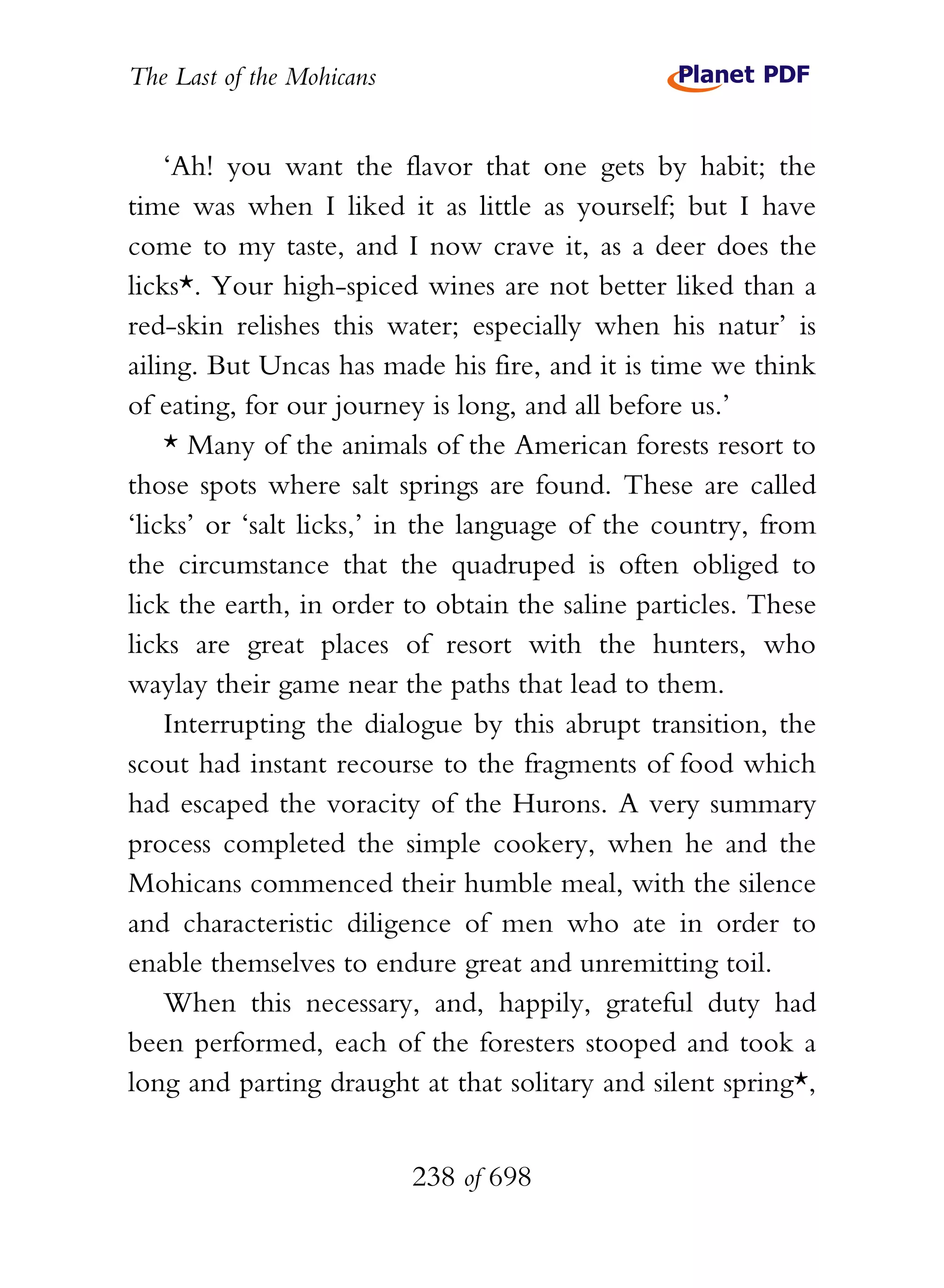 The Last of the Mohicans


    ‘Ah! you want the flavor that one gets by habit; the
time was when I liked it as little as yourself; but I have
come to my taste, and I now crave it, as a deer does the
licks*. Your high-spiced wines are not better liked than a
red-skin relishes this water; especially when his natur’ is
ailing. But Uncas has made his fire, and it is time we think
of eating, for our journey is long, and all before us.’
    * Many of the animals of the American forests resort to
those spots where salt springs are found. These are called
‘licks’ or ‘salt licks,’ in the language of the country, from
the circumstance that the quadruped is often obliged to
lick the earth, in order to obtain the saline particles. These
licks are great places of resort with the hunters, who
waylay their game near the paths that lead to them.
    Interrupting the dialogue by this abrupt transition, the
scout had instant recourse to the fragments of food which
had escaped the voracity of the Hurons. A very summary
process completed the simple cookery, when he and the
Mohicans commenced their humble meal, with the silence
and characteristic diligence of men who ate in order to
enable themselves to endure great and unremitting toil.
    When this necessary, and, happily, grateful duty had
been performed, each of the foresters stooped and took a
long and parting draught at that solitary and silent spring*,


                           238 of 698
 