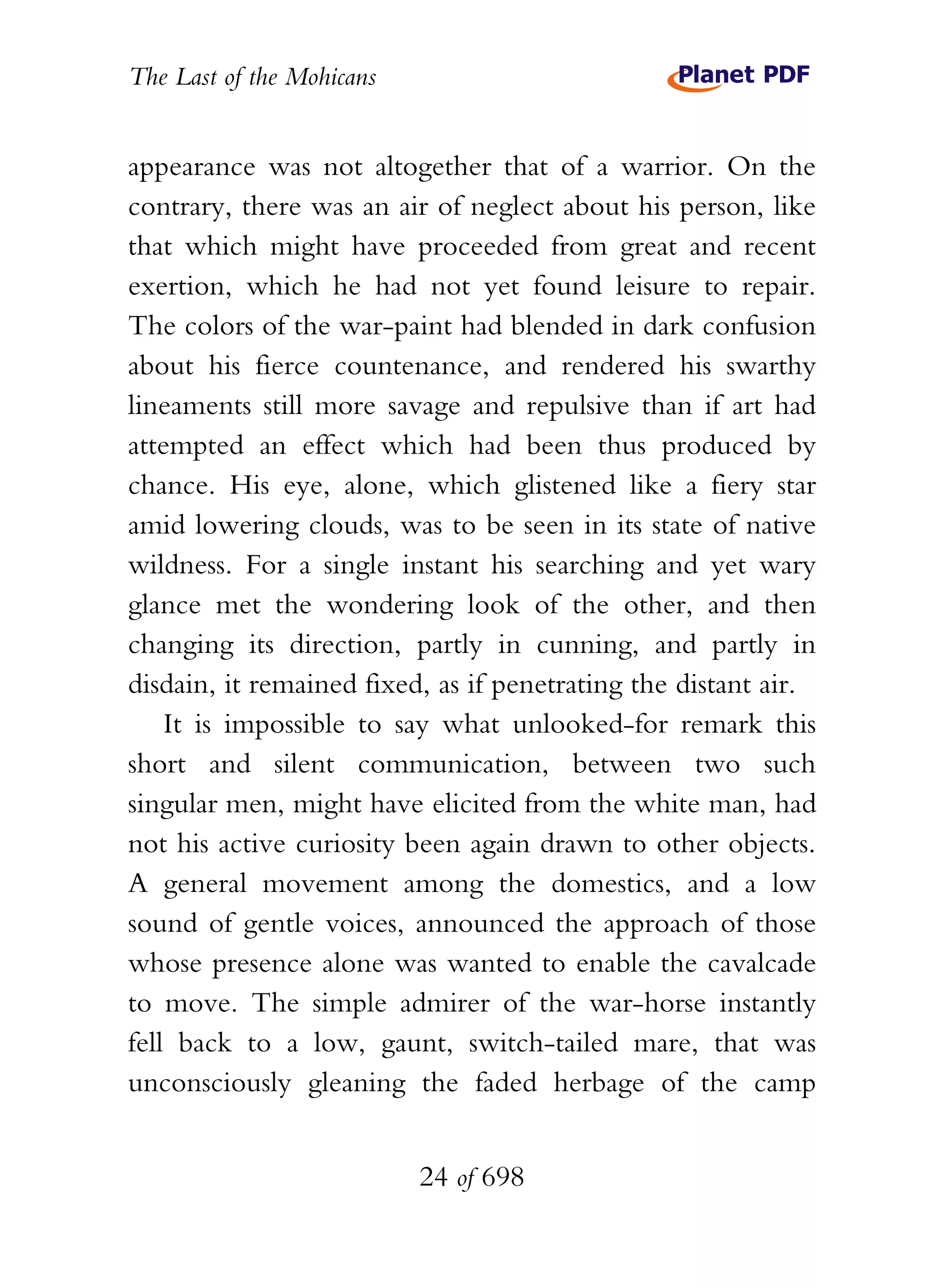 The Last of the Mohicans


appearance was not altogether that of a warrior. On the
contrary, there was an air of neglect about his person, like
that which might have proceeded from great and recent
exertion, which he had not yet found leisure to repair.
The colors of the war-paint had blended in dark confusion
about his fierce countenance, and rendered his swarthy
lineaments still more savage and repulsive than if art had
attempted an effect which had been thus produced by
chance. His eye, alone, which glistened like a fiery star
amid lowering clouds, was to be seen in its state of native
wildness. For a single instant his searching and yet wary
glance met the wondering look of the other, and then
changing its direction, partly in cunning, and partly in
disdain, it remained fixed, as if penetrating the distant air.
    It is impossible to say what unlooked-for remark this
short and silent communication, between two such
singular men, might have elicited from the white man, had
not his active curiosity been again drawn to other objects.
A general movement among the domestics, and a low
sound of gentle voices, announced the approach of those
whose presence alone was wanted to enable the cavalcade
to move. The simple admirer of the war-horse instantly
fell back to a low, gaunt, switch-tailed mare, that was
unconsciously gleaning the faded herbage of the camp


                           24 of 698
 