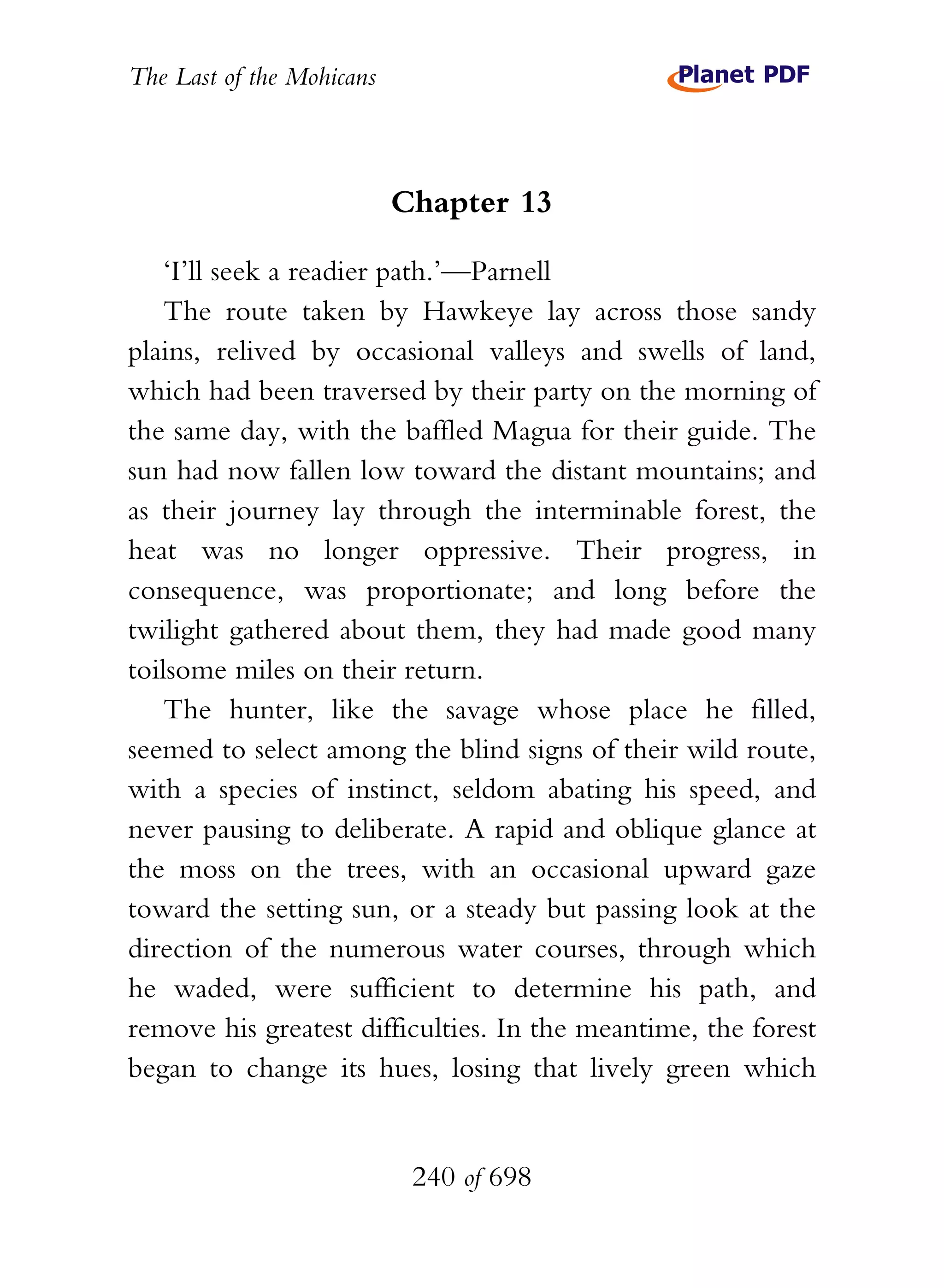 The Last of the Mohicans



                           Chapter 13

    ‘I’ll seek a readier path.’—Parnell
    The route taken by Hawkeye lay across those sandy
plains, relived by occasional valleys and swells of land,
which had been traversed by their party on the morning of
the same day, with the baffled Magua for their guide. The
sun had now fallen low toward the distant mountains; and
as their journey lay through the interminable forest, the
heat was no longer oppressive. Their progress, in
consequence, was proportionate; and long before the
twilight gathered about them, they had made good many
toilsome miles on their return.
    The hunter, like the savage whose place he filled,
seemed to select among the blind signs of their wild route,
with a species of instinct, seldom abating his speed, and
never pausing to deliberate. A rapid and oblique glance at
the moss on the trees, with an occasional upward gaze
toward the setting sun, or a steady but passing look at the
direction of the numerous water courses, through which
he waded, were sufficient to determine his path, and
remove his greatest difficulties. In the meantime, the forest
began to change its hues, losing that lively green which


                            240 of 698
 