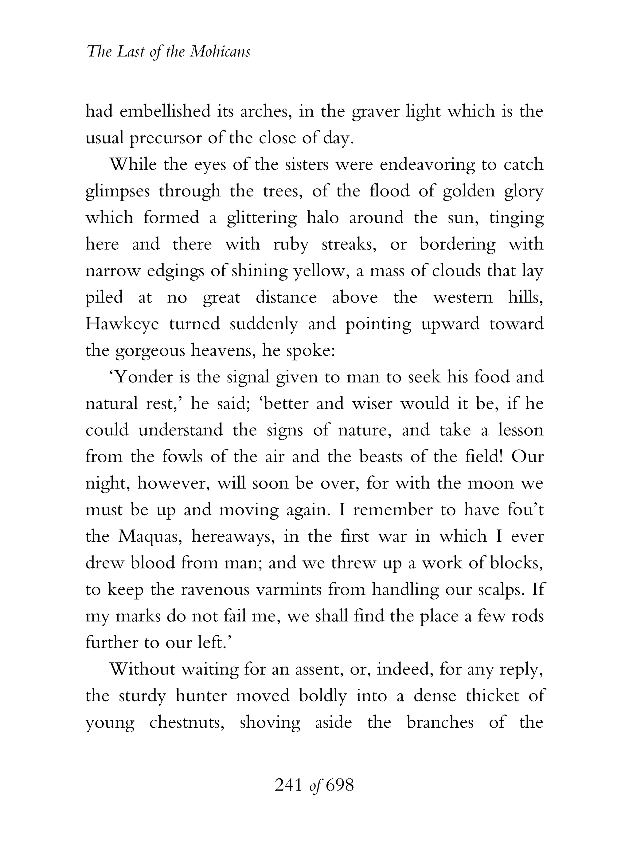 The Last of the Mohicans


had embellished its arches, in the graver light which is the
usual precursor of the close of day.
   While the eyes of the sisters were endeavoring to catch
glimpses through the trees, of the flood of golden glory
which formed a glittering halo around the sun, tinging
here and there with ruby streaks, or bordering with
narrow edgings of shining yellow, a mass of clouds that lay
piled at no great distance above the western hills,
Hawkeye turned suddenly and pointing upward toward
the gorgeous heavens, he spoke:
   ‘Yonder is the signal given to man to seek his food and
natural rest,’ he said; ‘better and wiser would it be, if he
could understand the signs of nature, and take a lesson
from the fowls of the air and the beasts of the field! Our
night, however, will soon be over, for with the moon we
must be up and moving again. I remember to have fou’t
the Maquas, hereaways, in the first war in which I ever
drew blood from man; and we threw up a work of blocks,
to keep the ravenous varmints from handling our scalps. If
my marks do not fail me, we shall find the place a few rods
further to our left.’
   Without waiting for an assent, or, indeed, for any reply,
the sturdy hunter moved boldly into a dense thicket of
young chestnuts, shoving aside the branches of the


                           241 of 698
 