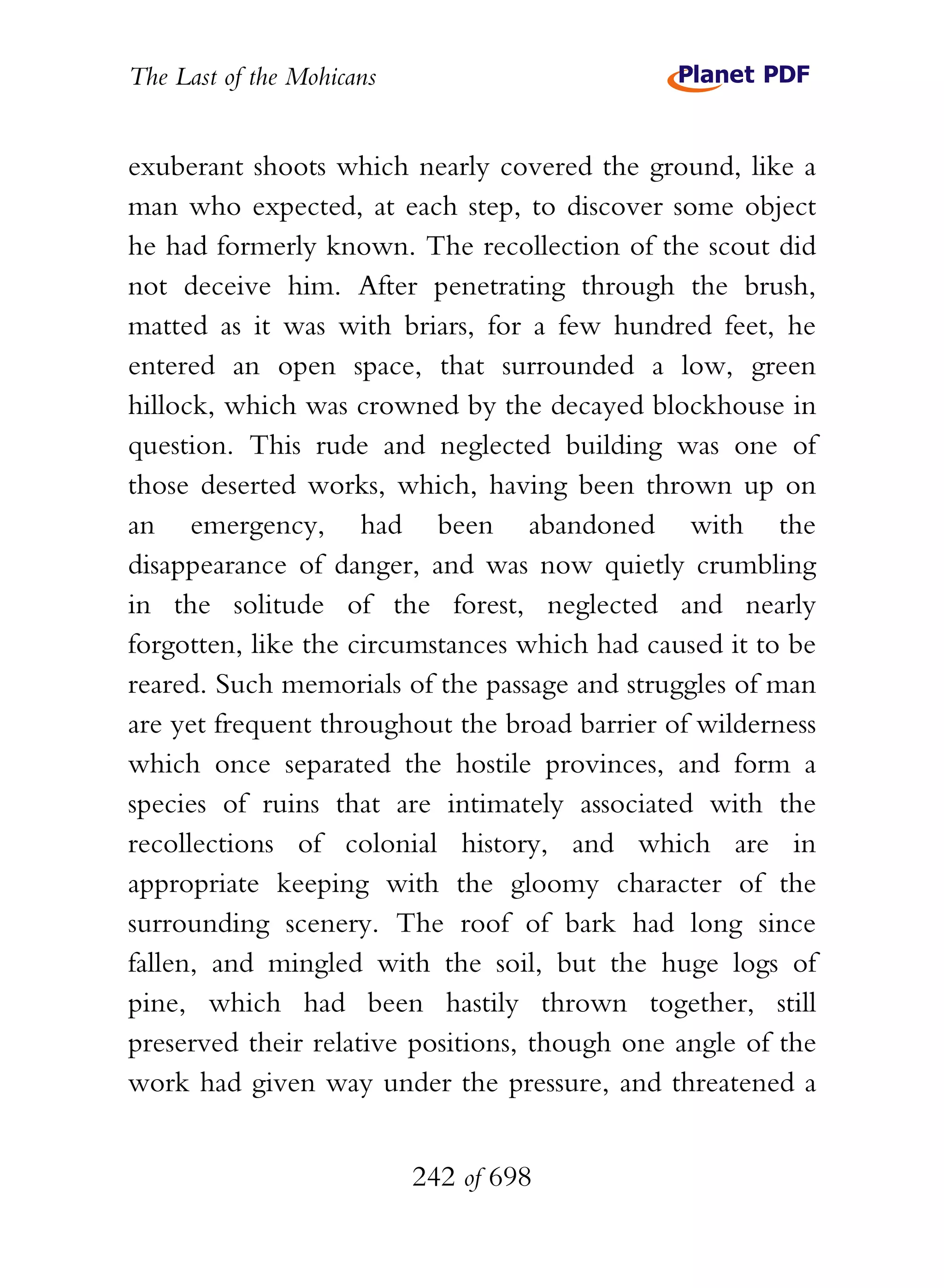 The Last of the Mohicans


exuberant shoots which nearly covered the ground, like a
man who expected, at each step, to discover some object
he had formerly known. The recollection of the scout did
not deceive him. After penetrating through the brush,
matted as it was with briars, for a few hundred feet, he
entered an open space, that surrounded a low, green
hillock, which was crowned by the decayed blockhouse in
question. This rude and neglected building was one of
those deserted works, which, having been thrown up on
an emergency, had been abandoned with the
disappearance of danger, and was now quietly crumbling
in the solitude of the forest, neglected and nearly
forgotten, like the circumstances which had caused it to be
reared. Such memorials of the passage and struggles of man
are yet frequent throughout the broad barrier of wilderness
which once separated the hostile provinces, and form a
species of ruins that are intimately associated with the
recollections of colonial history, and which are in
appropriate keeping with the gloomy character of the
surrounding scenery. The roof of bark had long since
fallen, and mingled with the soil, but the huge logs of
pine, which had been hastily thrown together, still
preserved their relative positions, though one angle of the
work had given way under the pressure, and threatened a


                           242 of 698
 