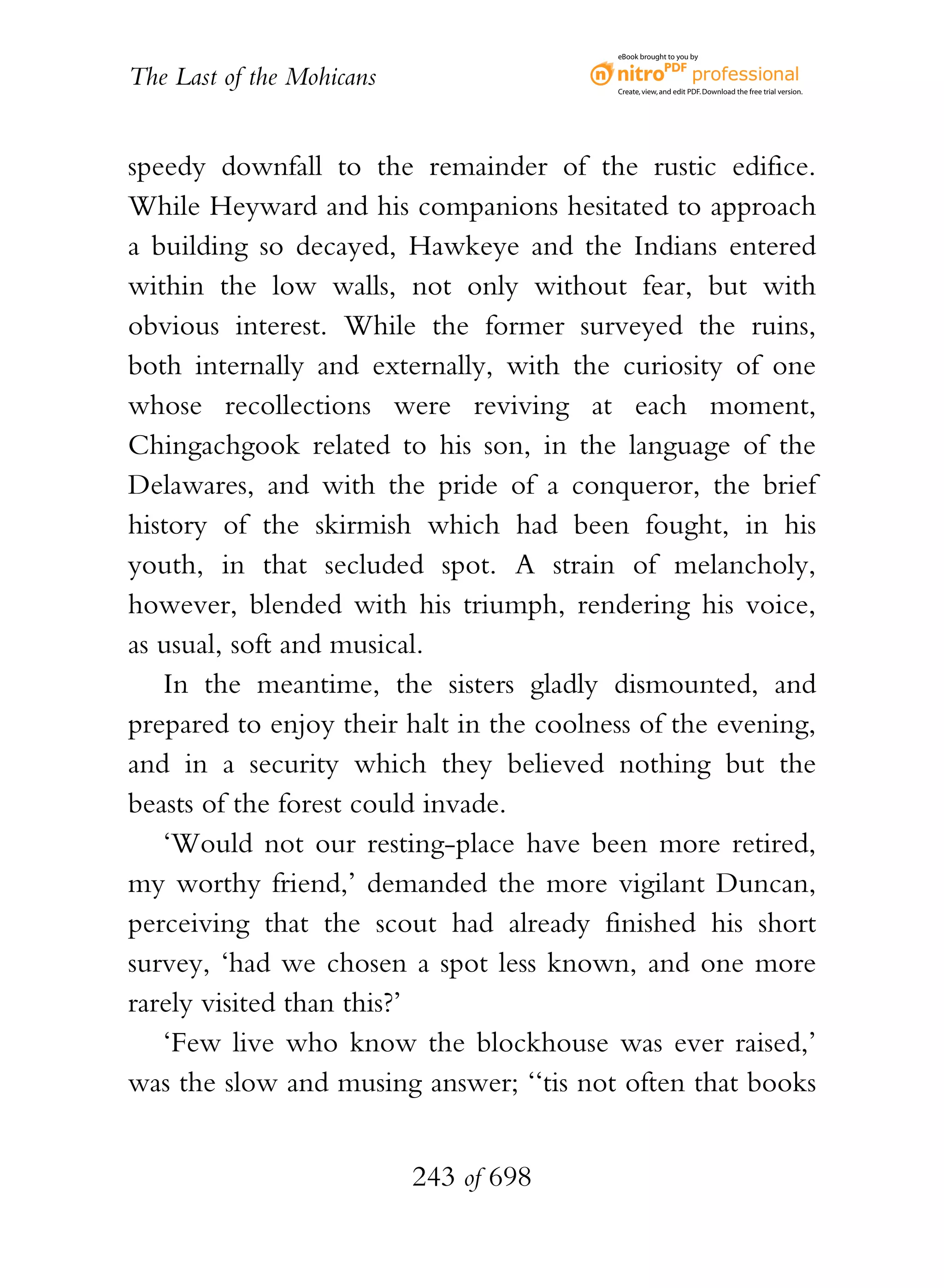 eBook brought to you by


The Last of the Mohicans                  Create, view, and edit PDF. Download the free trial version.




speedy downfall to the remainder of the rustic edifice.
While Heyward and his companions hesitated to approach
a building so decayed, Hawkeye and the Indians entered
within the low walls, not only without fear, but with
obvious interest. While the former surveyed the ruins,
both internally and externally, with the curiosity of one
whose recollections were reviving at each moment,
Chingachgook related to his son, in the language of the
Delawares, and with the pride of a conqueror, the brief
history of the skirmish which had been fought, in his
youth, in that secluded spot. A strain of melancholy,
however, blended with his triumph, rendering his voice,
as usual, soft and musical.
   In the meantime, the sisters gladly dismounted, and
prepared to enjoy their halt in the coolness of the evening,
and in a security which they believed nothing but the
beasts of the forest could invade.
   ‘Would not our resting-place have been more retired,
my worthy friend,’ demanded the more vigilant Duncan,
perceiving that the scout had already finished his short
survey, ‘had we chosen a spot less known, and one more
rarely visited than this?’
   ‘Few live who know the blockhouse was ever raised,’
was the slow and musing answer; ‘‘tis not often that books


                           243 of 698
 