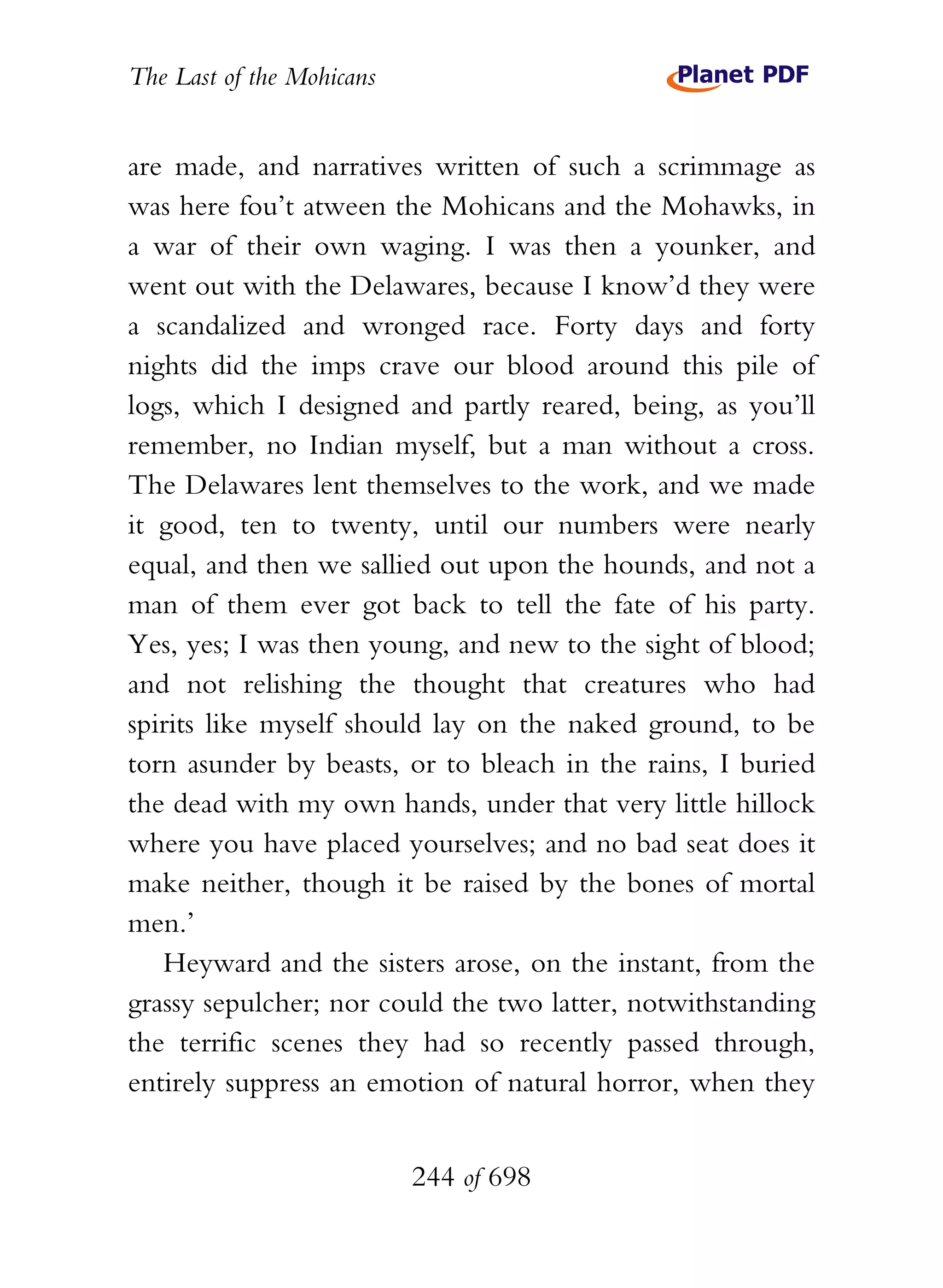The Last of the Mohicans


are made, and narratives written of such a scrimmage as
was here fou’t atween the Mohicans and the Mohawks, in
a war of their own waging. I was then a younker, and
went out with the Delawares, because I know’d they were
a scandalized and wronged race. Forty days and forty
nights did the imps crave our blood around this pile of
logs, which I designed and partly reared, being, as you’ll
remember, no Indian myself, but a man without a cross.
The Delawares lent themselves to the work, and we made
it good, ten to twenty, until our numbers were nearly
equal, and then we sallied out upon the hounds, and not a
man of them ever got back to tell the fate of his party.
Yes, yes; I was then young, and new to the sight of blood;
and not relishing the thought that creatures who had
spirits like myself should lay on the naked ground, to be
torn asunder by beasts, or to bleach in the rains, I buried
the dead with my own hands, under that very little hillock
where you have placed yourselves; and no bad seat does it
make neither, though it be raised by the bones of mortal
men.’
   Heyward and the sisters arose, on the instant, from the
grassy sepulcher; nor could the two latter, notwithstanding
the terrific scenes they had so recently passed through,
entirely suppress an emotion of natural horror, when they


                           244 of 698
 
