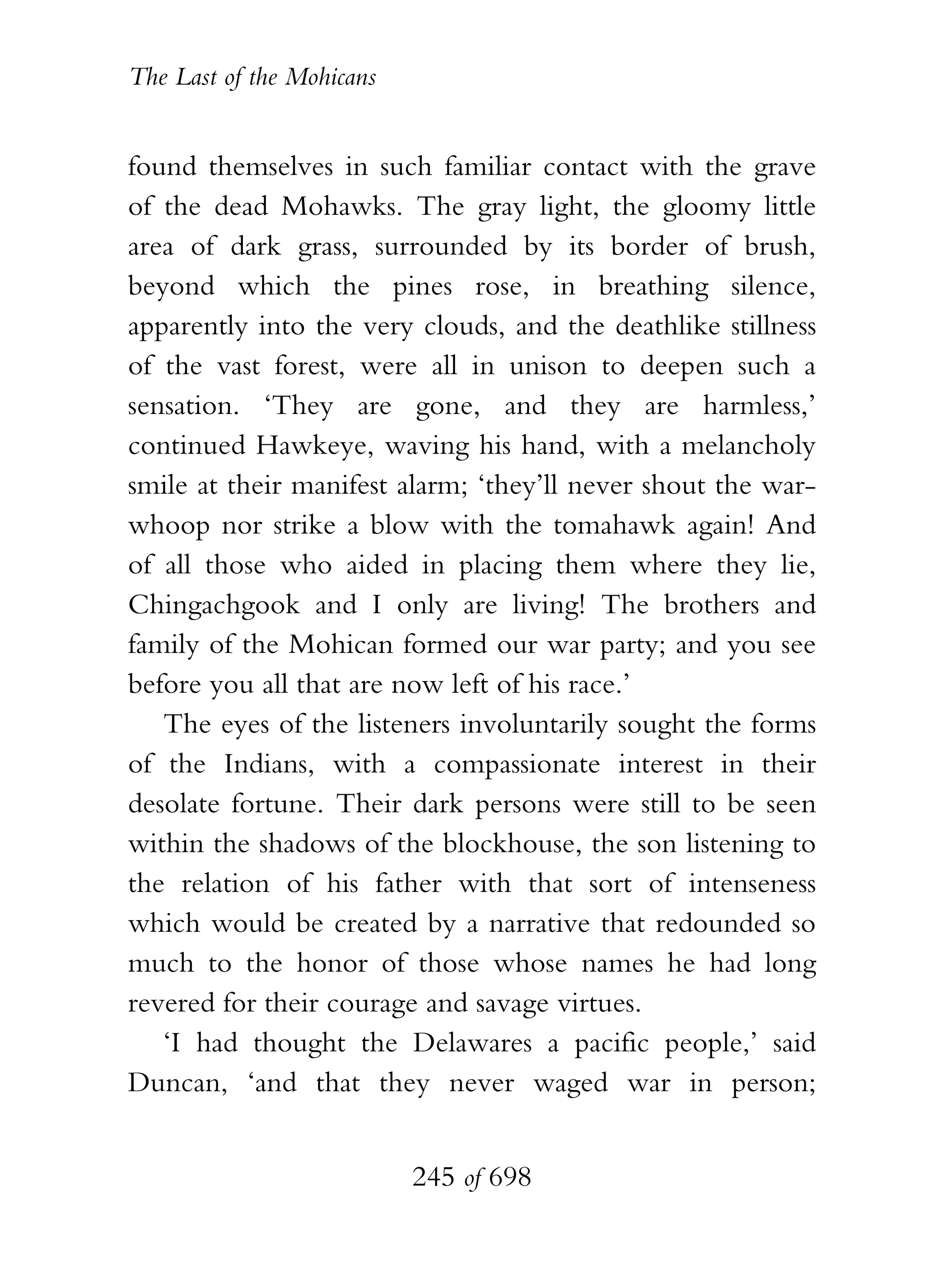 The Last of the Mohicans


found themselves in such familiar contact with the grave
of the dead Mohawks. The gray light, the gloomy little
area of dark grass, surrounded by its border of brush,
beyond which the pines rose, in breathing silence,
apparently into the very clouds, and the deathlike stillness
of the vast forest, were all in unison to deepen such a
sensation. ‘They are gone, and they are harmless,’
continued Hawkeye, waving his hand, with a melancholy
smile at their manifest alarm; ‘they’ll never shout the war-
whoop nor strike a blow with the tomahawk again! And
of all those who aided in placing them where they lie,
Chingachgook and I only are living! The brothers and
family of the Mohican formed our war party; and you see
before you all that are now left of his race.’
   The eyes of the listeners involuntarily sought the forms
of the Indians, with a compassionate interest in their
desolate fortune. Their dark persons were still to be seen
within the shadows of the blockhouse, the son listening to
the relation of his father with that sort of intenseness
which would be created by a narrative that redounded so
much to the honor of those whose names he had long
revered for their courage and savage virtues.
   ‘I had thought the Delawares a pacific people,’ said
Duncan, ‘and that they never waged war in person;


                           245 of 698
 