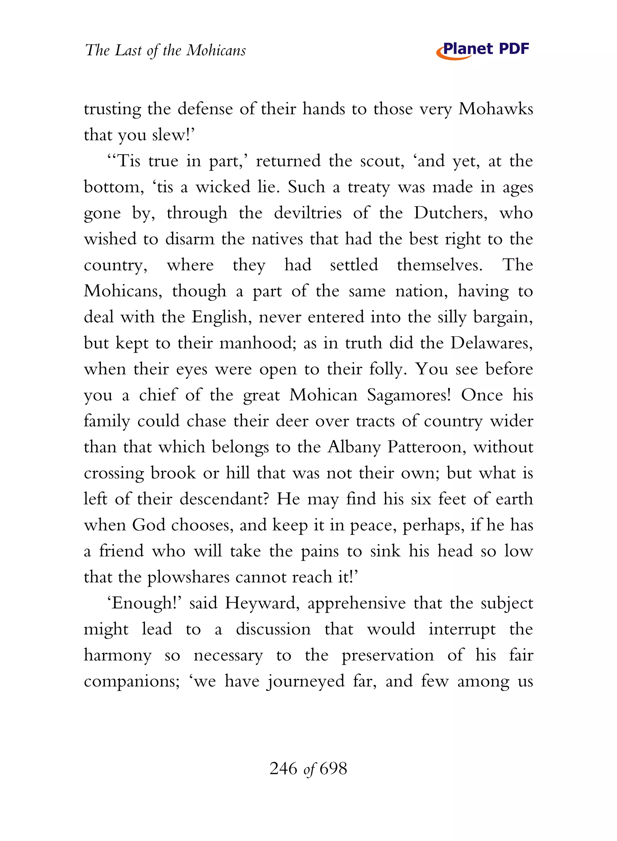 The Last of the Mohicans


trusting the defense of their hands to those very Mohawks
that you slew!’
    ‘‘Tis true in part,’ returned the scout, ‘and yet, at the
bottom, ‘tis a wicked lie. Such a treaty was made in ages
gone by, through the deviltries of the Dutchers, who
wished to disarm the natives that had the best right to the
country, where they had settled themselves. The
Mohicans, though a part of the same nation, having to
deal with the English, never entered into the silly bargain,
but kept to their manhood; as in truth did the Delawares,
when their eyes were open to their folly. You see before
you a chief of the great Mohican Sagamores! Once his
family could chase their deer over tracts of country wider
than that which belongs to the Albany Patteroon, without
crossing brook or hill that was not their own; but what is
left of their descendant? He may find his six feet of earth
when God chooses, and keep it in peace, perhaps, if he has
a friend who will take the pains to sink his head so low
that the plowshares cannot reach it!’
    ‘Enough!’ said Heyward, apprehensive that the subject
might lead to a discussion that would interrupt the
harmony so necessary to the preservation of his fair
companions; ‘we have journeyed far, and few among us



                           246 of 698
 