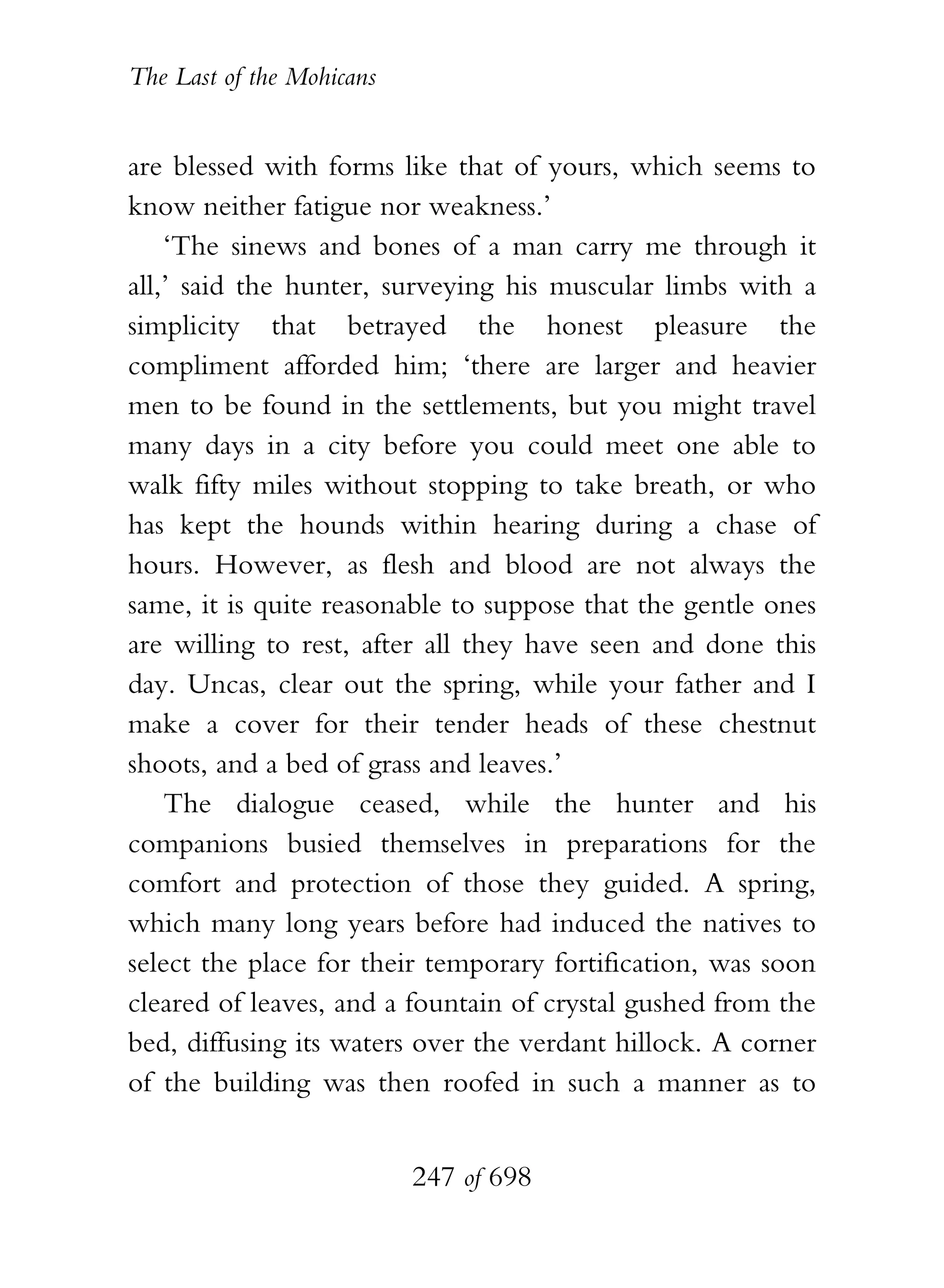 The Last of the Mohicans


are blessed with forms like that of yours, which seems to
know neither fatigue nor weakness.’
    ‘The sinews and bones of a man carry me through it
all,’ said the hunter, surveying his muscular limbs with a
simplicity that betrayed the honest pleasure the
compliment afforded him; ‘there are larger and heavier
men to be found in the settlements, but you might travel
many days in a city before you could meet one able to
walk fifty miles without stopping to take breath, or who
has kept the hounds within hearing during a chase of
hours. However, as flesh and blood are not always the
same, it is quite reasonable to suppose that the gentle ones
are willing to rest, after all they have seen and done this
day. Uncas, clear out the spring, while your father and I
make a cover for their tender heads of these chestnut
shoots, and a bed of grass and leaves.’
    The dialogue ceased, while the hunter and his
companions busied themselves in preparations for the
comfort and protection of those they guided. A spring,
which many long years before had induced the natives to
select the place for their temporary fortification, was soon
cleared of leaves, and a fountain of crystal gushed from the
bed, diffusing its waters over the verdant hillock. A corner
of the building was then roofed in such a manner as to


                           247 of 698
 