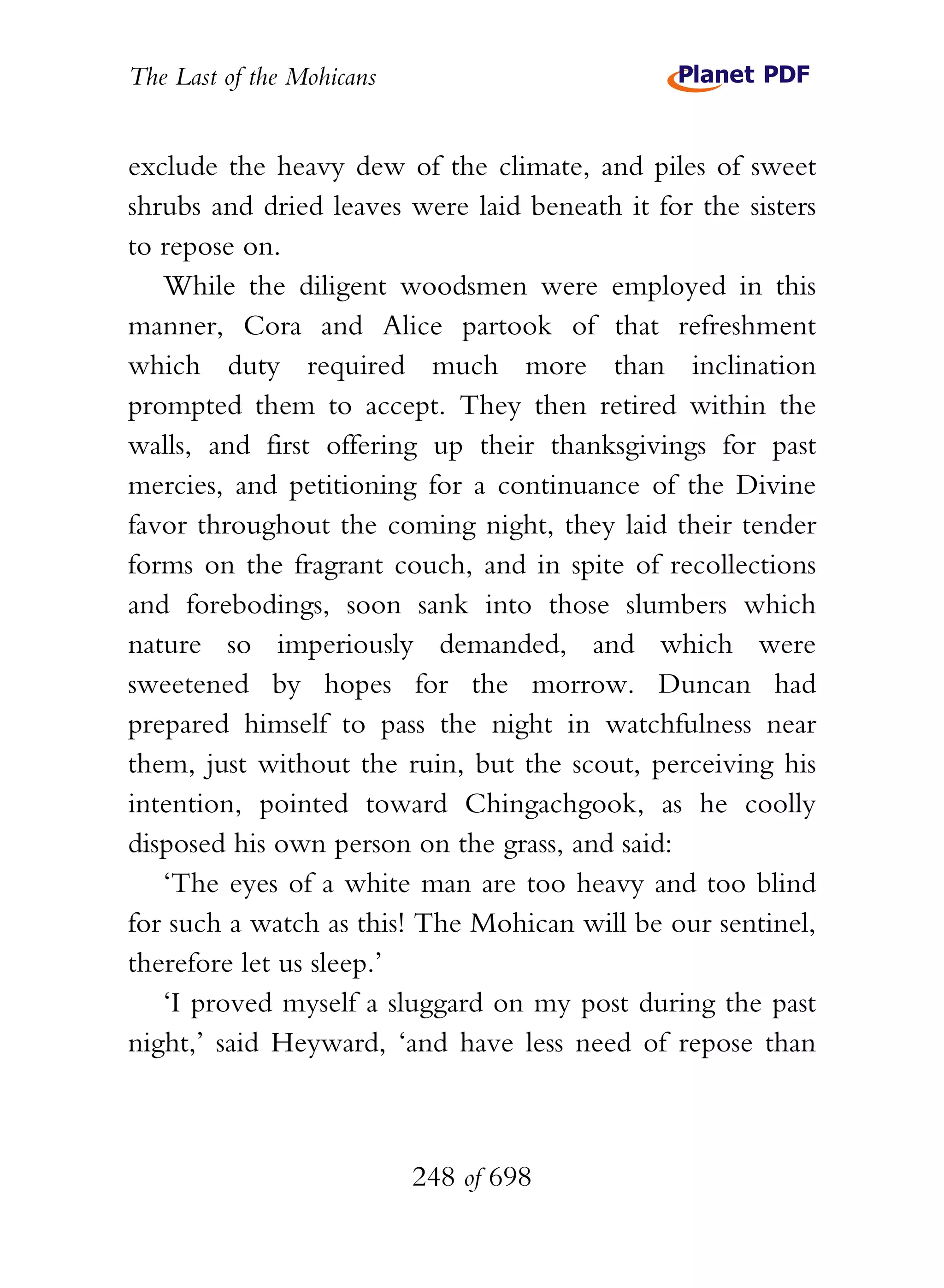 The Last of the Mohicans


exclude the heavy dew of the climate, and piles of sweet
shrubs and dried leaves were laid beneath it for the sisters
to repose on.
   While the diligent woodsmen were employed in this
manner, Cora and Alice partook of that refreshment
which duty required much more than inclination
prompted them to accept. They then retired within the
walls, and first offering up their thanksgivings for past
mercies, and petitioning for a continuance of the Divine
favor throughout the coming night, they laid their tender
forms on the fragrant couch, and in spite of recollections
and forebodings, soon sank into those slumbers which
nature so imperiously demanded, and which were
sweetened by hopes for the morrow. Duncan had
prepared himself to pass the night in watchfulness near
them, just without the ruin, but the scout, perceiving his
intention, pointed toward Chingachgook, as he coolly
disposed his own person on the grass, and said:
   ‘The eyes of a white man are too heavy and too blind
for such a watch as this! The Mohican will be our sentinel,
therefore let us sleep.’
   ‘I proved myself a sluggard on my post during the past
night,’ said Heyward, ‘and have less need of repose than



                           248 of 698
 