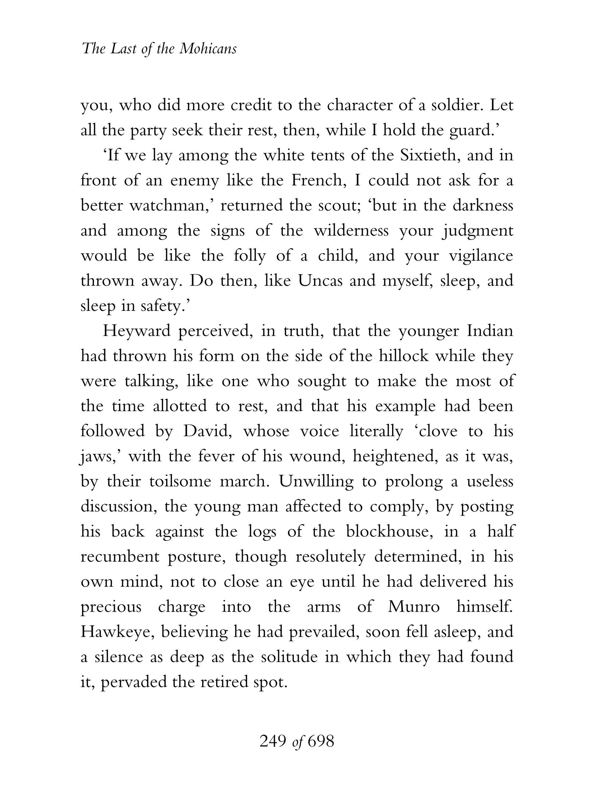 The Last of the Mohicans


you, who did more credit to the character of a soldier. Let
all the party seek their rest, then, while I hold the guard.’
    ‘If we lay among the white tents of the Sixtieth, and in
front of an enemy like the French, I could not ask for a
better watchman,’ returned the scout; ‘but in the darkness
and among the signs of the wilderness your judgment
would be like the folly of a child, and your vigilance
thrown away. Do then, like Uncas and myself, sleep, and
sleep in safety.’
    Heyward perceived, in truth, that the younger Indian
had thrown his form on the side of the hillock while they
were talking, like one who sought to make the most of
the time allotted to rest, and that his example had been
followed by David, whose voice literally ‘clove to his
jaws,’ with the fever of his wound, heightened, as it was,
by their toilsome march. Unwilling to prolong a useless
discussion, the young man affected to comply, by posting
his back against the logs of the blockhouse, in a half
recumbent posture, though resolutely determined, in his
own mind, not to close an eye until he had delivered his
precious charge into the arms of Munro himself.
Hawkeye, believing he had prevailed, soon fell asleep, and
a silence as deep as the solitude in which they had found
it, pervaded the retired spot.


                           249 of 698
 