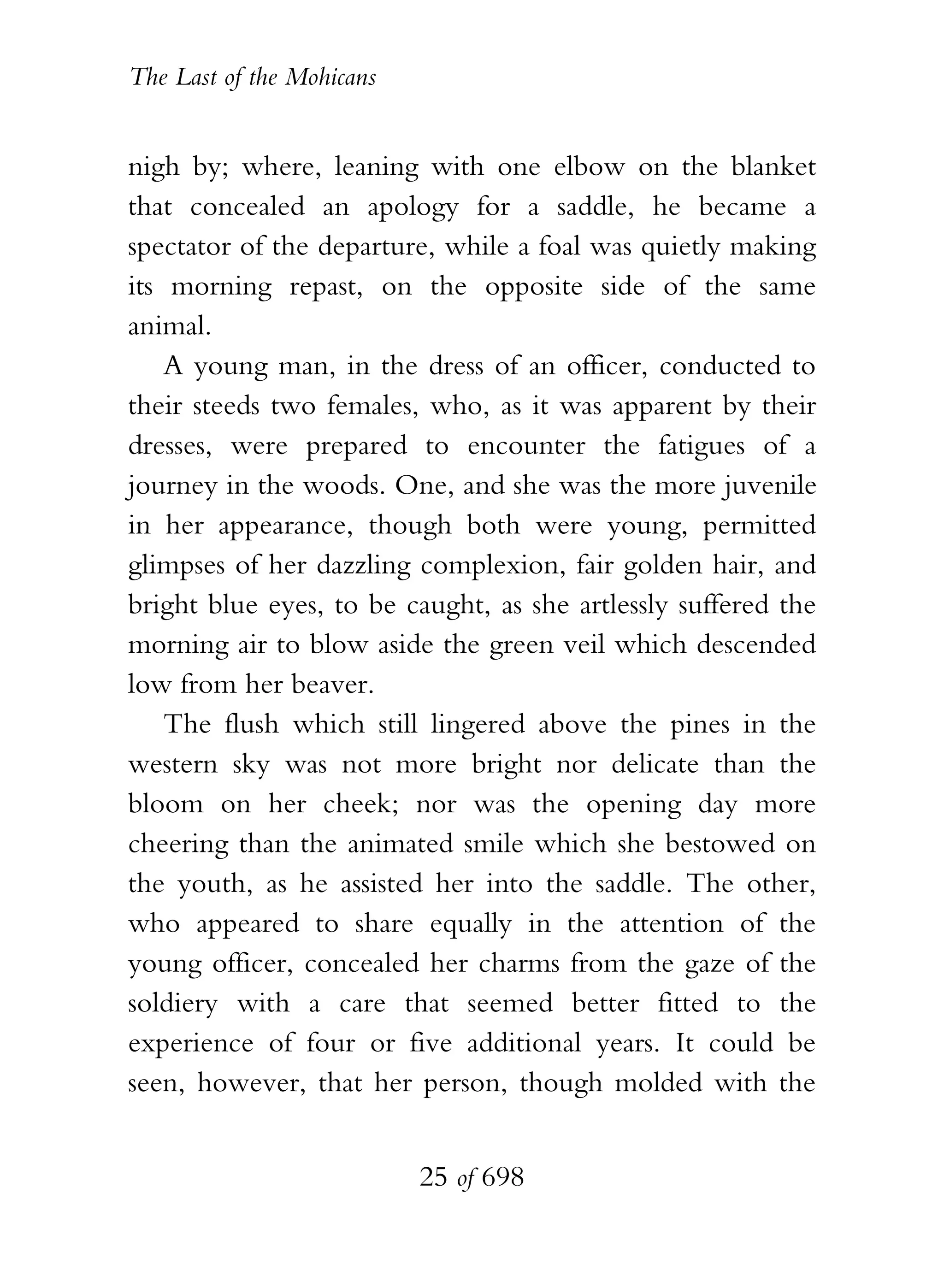 The Last of the Mohicans


nigh by; where, leaning with one elbow on the blanket
that concealed an apology for a saddle, he became a
spectator of the departure, while a foal was quietly making
its morning repast, on the opposite side of the same
animal.
    A young man, in the dress of an officer, conducted to
their steeds two females, who, as it was apparent by their
dresses, were prepared to encounter the fatigues of a
journey in the woods. One, and she was the more juvenile
in her appearance, though both were young, permitted
glimpses of her dazzling complexion, fair golden hair, and
bright blue eyes, to be caught, as she artlessly suffered the
morning air to blow aside the green veil which descended
low from her beaver.
    The flush which still lingered above the pines in the
western sky was not more bright nor delicate than the
bloom on her cheek; nor was the opening day more
cheering than the animated smile which she bestowed on
the youth, as he assisted her into the saddle. The other,
who appeared to share equally in the attention of the
young officer, concealed her charms from the gaze of the
soldiery with a care that seemed better fitted to the
experience of four or five additional years. It could be
seen, however, that her person, though molded with the


                           25 of 698
 