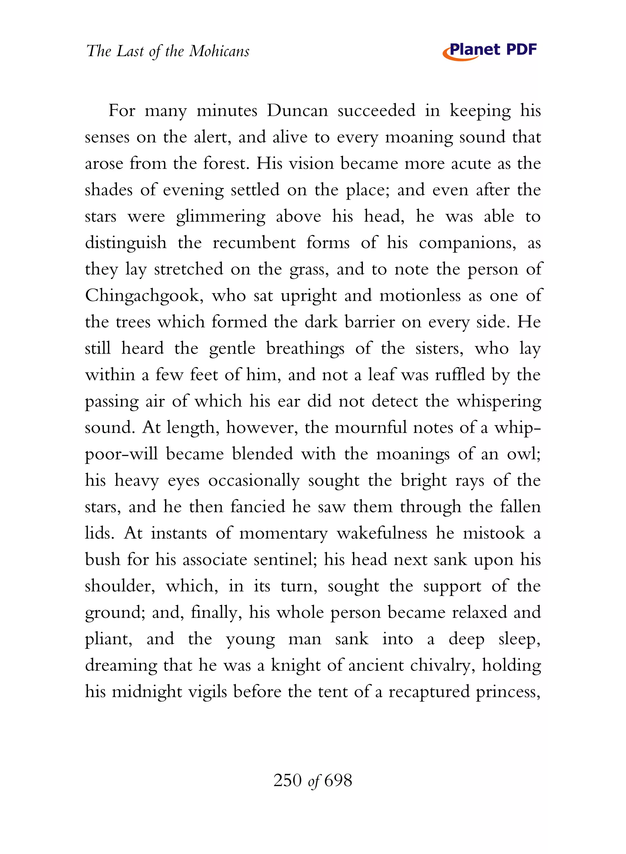 The Last of the Mohicans


    For many minutes Duncan succeeded in keeping his
senses on the alert, and alive to every moaning sound that
arose from the forest. His vision became more acute as the
shades of evening settled on the place; and even after the
stars were glimmering above his head, he was able to
distinguish the recumbent forms of his companions, as
they lay stretched on the grass, and to note the person of
Chingachgook, who sat upright and motionless as one of
the trees which formed the dark barrier on every side. He
still heard the gentle breathings of the sisters, who lay
within a few feet of him, and not a leaf was ruffled by the
passing air of which his ear did not detect the whispering
sound. At length, however, the mournful notes of a whip-
poor-will became blended with the moanings of an owl;
his heavy eyes occasionally sought the bright rays of the
stars, and he then fancied he saw them through the fallen
lids. At instants of momentary wakefulness he mistook a
bush for his associate sentinel; his head next sank upon his
shoulder, which, in its turn, sought the support of the
ground; and, finally, his whole person became relaxed and
pliant, and the young man sank into a deep sleep,
dreaming that he was a knight of ancient chivalry, holding
his midnight vigils before the tent of a recaptured princess,



                           250 of 698
 