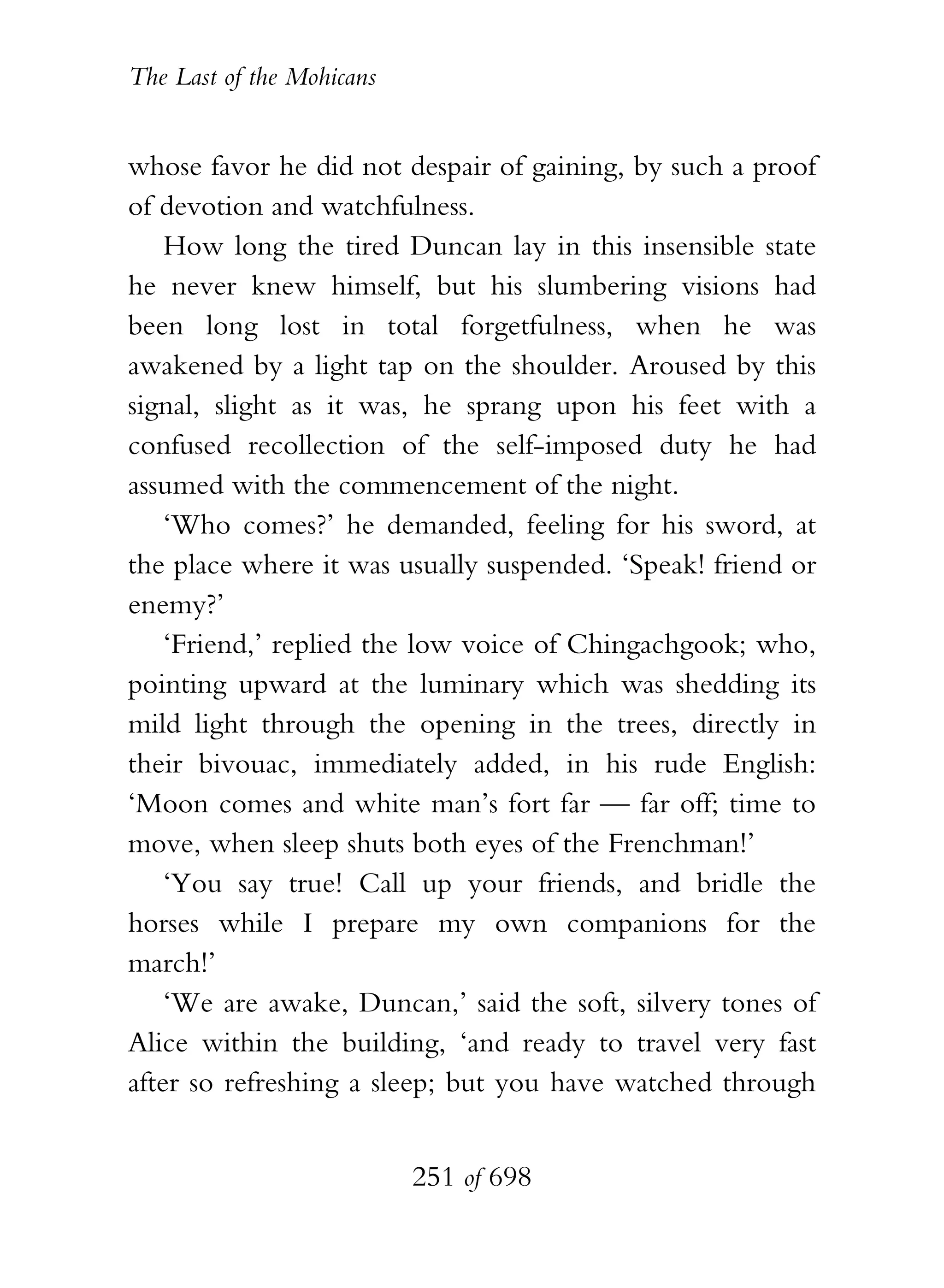 The Last of the Mohicans


whose favor he did not despair of gaining, by such a proof
of devotion and watchfulness.
    How long the tired Duncan lay in this insensible state
he never knew himself, but his slumbering visions had
been long lost in total forgetfulness, when he was
awakened by a light tap on the shoulder. Aroused by this
signal, slight as it was, he sprang upon his feet with a
confused recollection of the self-imposed duty he had
assumed with the commencement of the night.
    ‘Who comes?’ he demanded, feeling for his sword, at
the place where it was usually suspended. ‘Speak! friend or
enemy?’
    ‘Friend,’ replied the low voice of Chingachgook; who,
pointing upward at the luminary which was shedding its
mild light through the opening in the trees, directly in
their bivouac, immediately added, in his rude English:
‘Moon comes and white man’s fort far — far off; time to
move, when sleep shuts both eyes of the Frenchman!’
    ‘You say true! Call up your friends, and bridle the
horses while I prepare my own companions for the
march!’
    ‘We are awake, Duncan,’ said the soft, silvery tones of
Alice within the building, ‘and ready to travel very fast
after so refreshing a sleep; but you have watched through


                           251 of 698
 