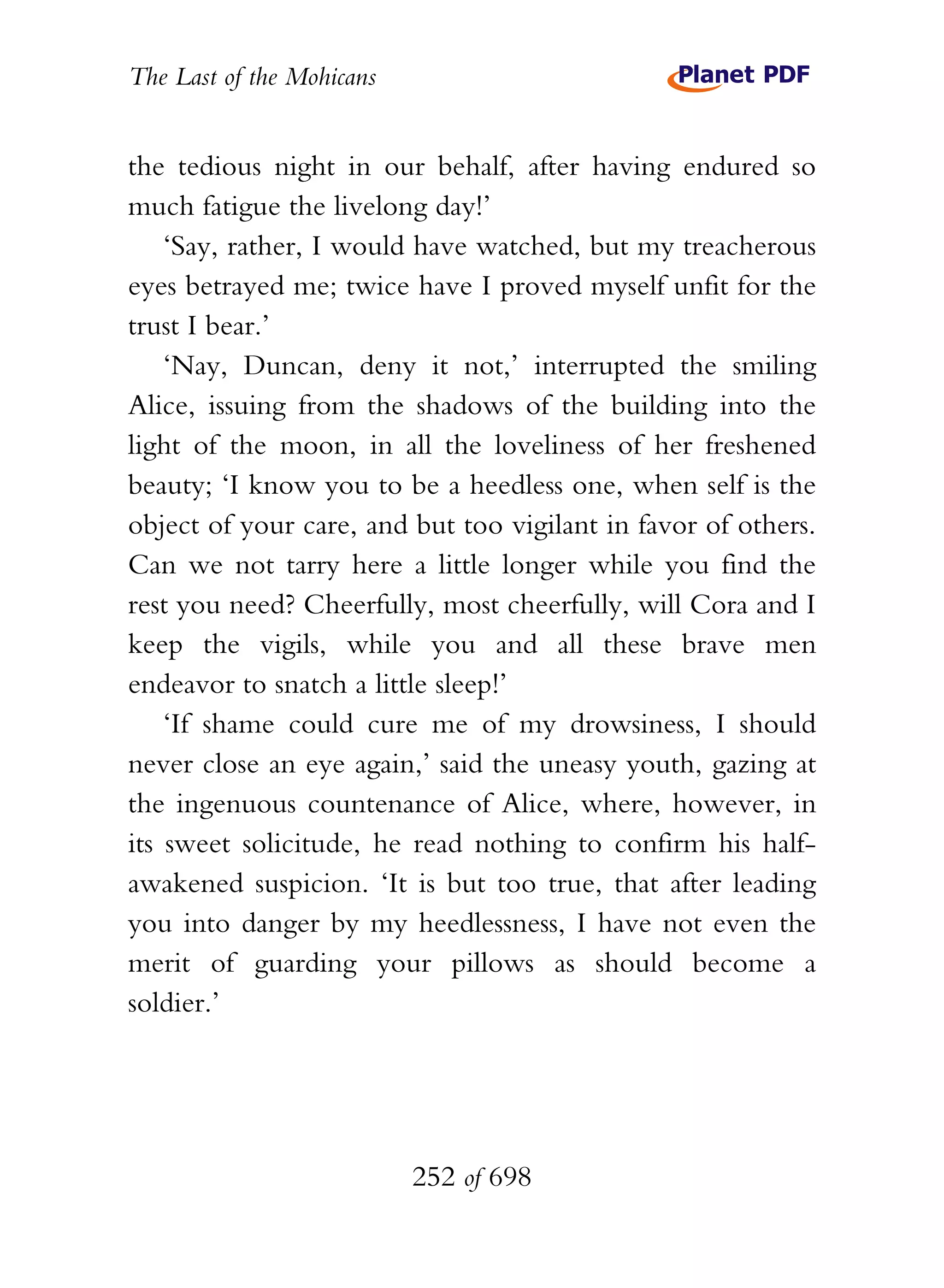 The Last of the Mohicans


the tedious night in our behalf, after having endured so
much fatigue the livelong day!’
    ‘Say, rather, I would have watched, but my treacherous
eyes betrayed me; twice have I proved myself unfit for the
trust I bear.’
    ‘Nay, Duncan, deny it not,’ interrupted the smiling
Alice, issuing from the shadows of the building into the
light of the moon, in all the loveliness of her freshened
beauty; ‘I know you to be a heedless one, when self is the
object of your care, and but too vigilant in favor of others.
Can we not tarry here a little longer while you find the
rest you need? Cheerfully, most cheerfully, will Cora and I
keep the vigils, while you and all these brave men
endeavor to snatch a little sleep!’
    ‘If shame could cure me of my drowsiness, I should
never close an eye again,’ said the uneasy youth, gazing at
the ingenuous countenance of Alice, where, however, in
its sweet solicitude, he read nothing to confirm his half-
awakened suspicion. ‘It is but too true, that after leading
you into danger by my heedlessness, I have not even the
merit of guarding your pillows as should become a
soldier.’




                           252 of 698
 