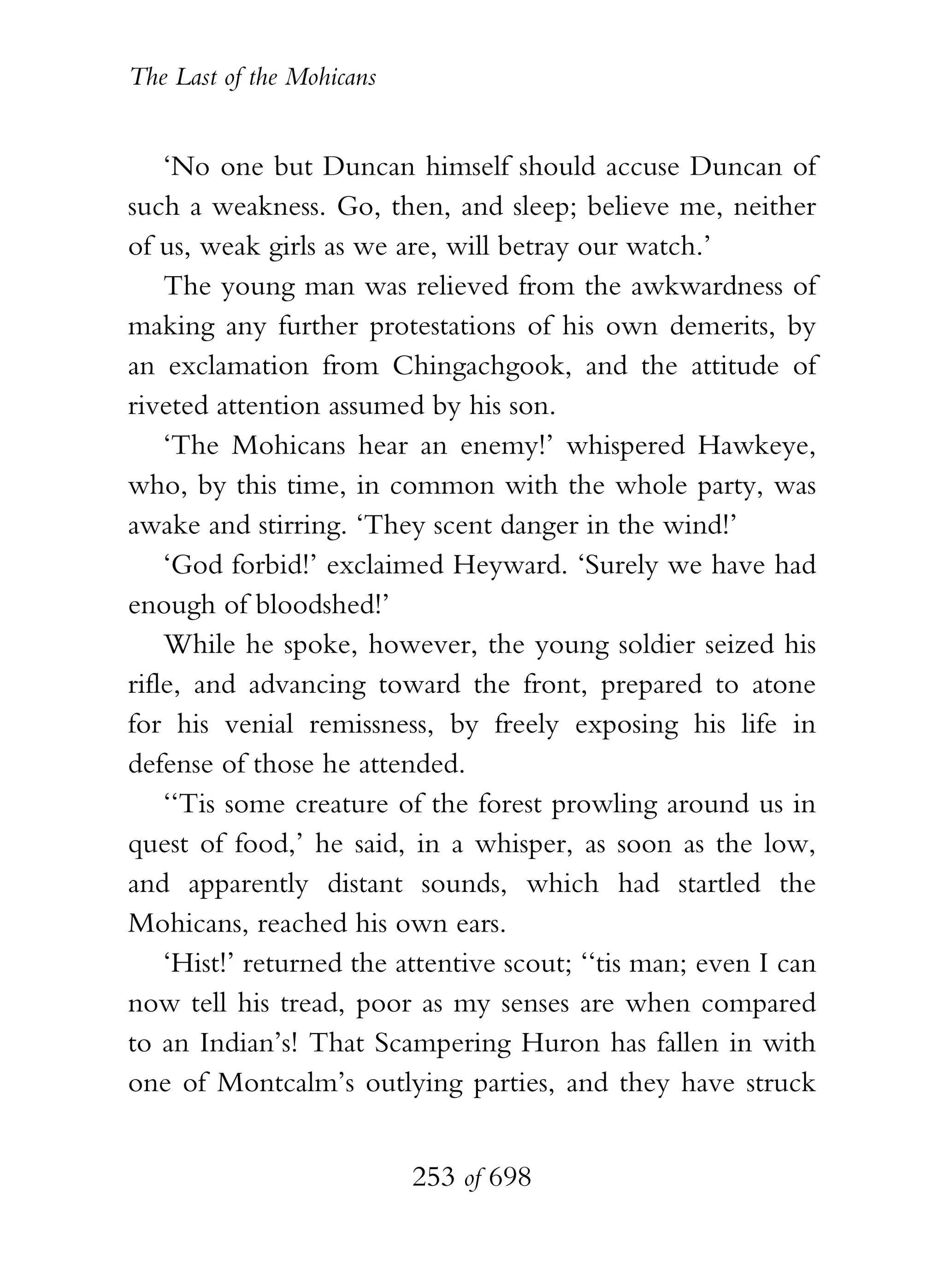 The Last of the Mohicans


    ‘No one but Duncan himself should accuse Duncan of
such a weakness. Go, then, and sleep; believe me, neither
of us, weak girls as we are, will betray our watch.’
    The young man was relieved from the awkwardness of
making any further protestations of his own demerits, by
an exclamation from Chingachgook, and the attitude of
riveted attention assumed by his son.
    ‘The Mohicans hear an enemy!’ whispered Hawkeye,
who, by this time, in common with the whole party, was
awake and stirring. ‘They scent danger in the wind!’
    ‘God forbid!’ exclaimed Heyward. ‘Surely we have had
enough of bloodshed!’
    While he spoke, however, the young soldier seized his
rifle, and advancing toward the front, prepared to atone
for his venial remissness, by freely exposing his life in
defense of those he attended.
    ‘‘Tis some creature of the forest prowling around us in
quest of food,’ he said, in a whisper, as soon as the low,
and apparently distant sounds, which had startled the
Mohicans, reached his own ears.
    ‘Hist!’ returned the attentive scout; ‘‘tis man; even I can
now tell his tread, poor as my senses are when compared
to an Indian’s! That Scampering Huron has fallen in with
one of Montcalm’s outlying parties, and they have struck


                           253 of 698
 