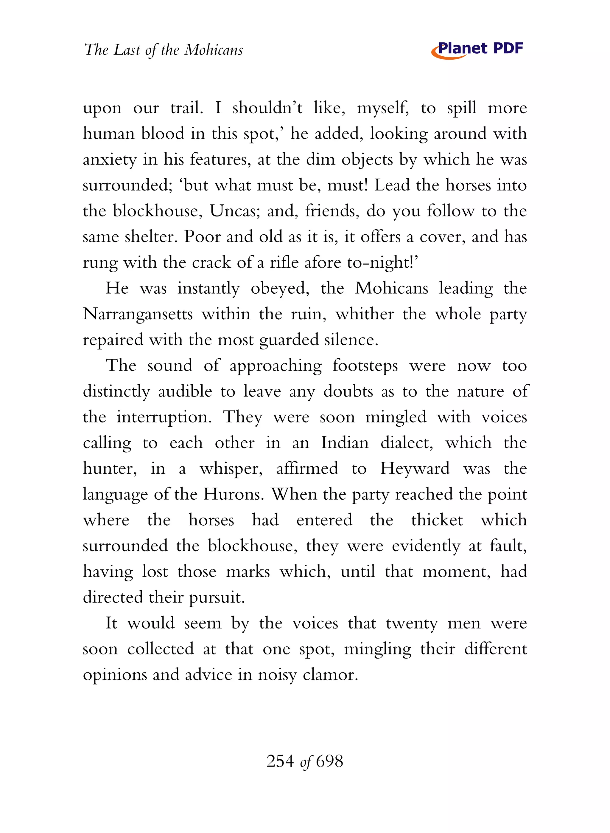 The Last of the Mohicans


upon our trail. I shouldn’t like, myself, to spill more
human blood in this spot,’ he added, looking around with
anxiety in his features, at the dim objects by which he was
surrounded; ‘but what must be, must! Lead the horses into
the blockhouse, Uncas; and, friends, do you follow to the
same shelter. Poor and old as it is, it offers a cover, and has
rung with the crack of a rifle afore to-night!’
    He was instantly obeyed, the Mohicans leading the
Narrangansetts within the ruin, whither the whole party
repaired with the most guarded silence.
    The sound of approaching footsteps were now too
distinctly audible to leave any doubts as to the nature of
the interruption. They were soon mingled with voices
calling to each other in an Indian dialect, which the
hunter, in a whisper, affirmed to Heyward was the
language of the Hurons. When the party reached the point
where the horses had entered the thicket which
surrounded the blockhouse, they were evidently at fault,
having lost those marks which, until that moment, had
directed their pursuit.
    It would seem by the voices that twenty men were
soon collected at that one spot, mingling their different
opinions and advice in noisy clamor.



                           254 of 698
 