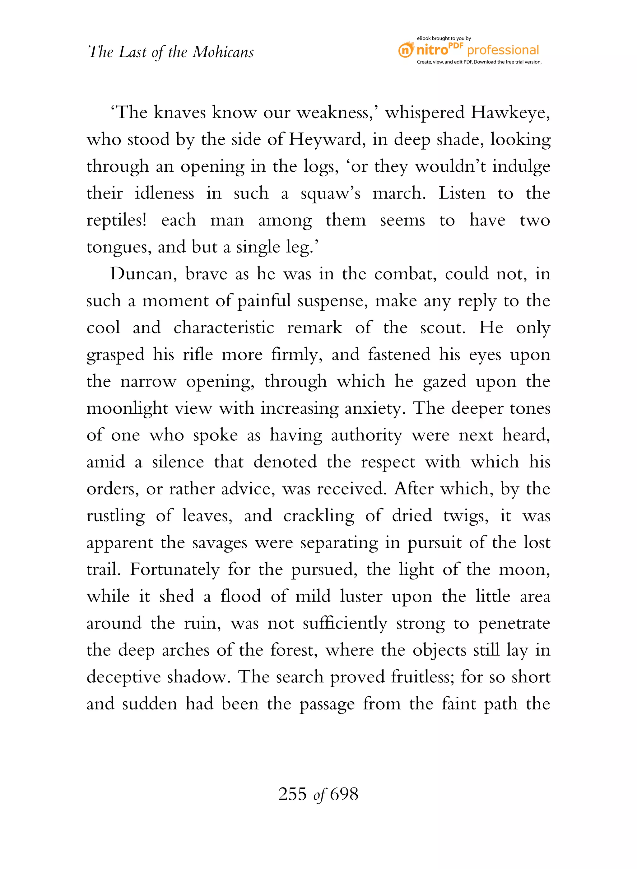 eBook brought to you by


The Last of the Mohicans                   Create, view, and edit PDF. Download the free trial version.




    ‘The knaves know our weakness,’ whispered Hawkeye,
who stood by the side of Heyward, in deep shade, looking
through an opening in the logs, ‘or they wouldn’t indulge
their idleness in such a squaw’s march. Listen to the
reptiles! each man among them seems to have two
tongues, and but a single leg.’
    Duncan, brave as he was in the combat, could not, in
such a moment of painful suspense, make any reply to the
cool and characteristic remark of the scout. He only
grasped his rifle more firmly, and fastened his eyes upon
the narrow opening, through which he gazed upon the
moonlight view with increasing anxiety. The deeper tones
of one who spoke as having authority were next heard,
amid a silence that denoted the respect with which his
orders, or rather advice, was received. After which, by the
rustling of leaves, and crackling of dried twigs, it was
apparent the savages were separating in pursuit of the lost
trail. Fortunately for the pursued, the light of the moon,
while it shed a flood of mild luster upon the little area
around the ruin, was not sufficiently strong to penetrate
the deep arches of the forest, where the objects still lay in
deceptive shadow. The search proved fruitless; for so short
and sudden had been the passage from the faint path the



                           255 of 698
 