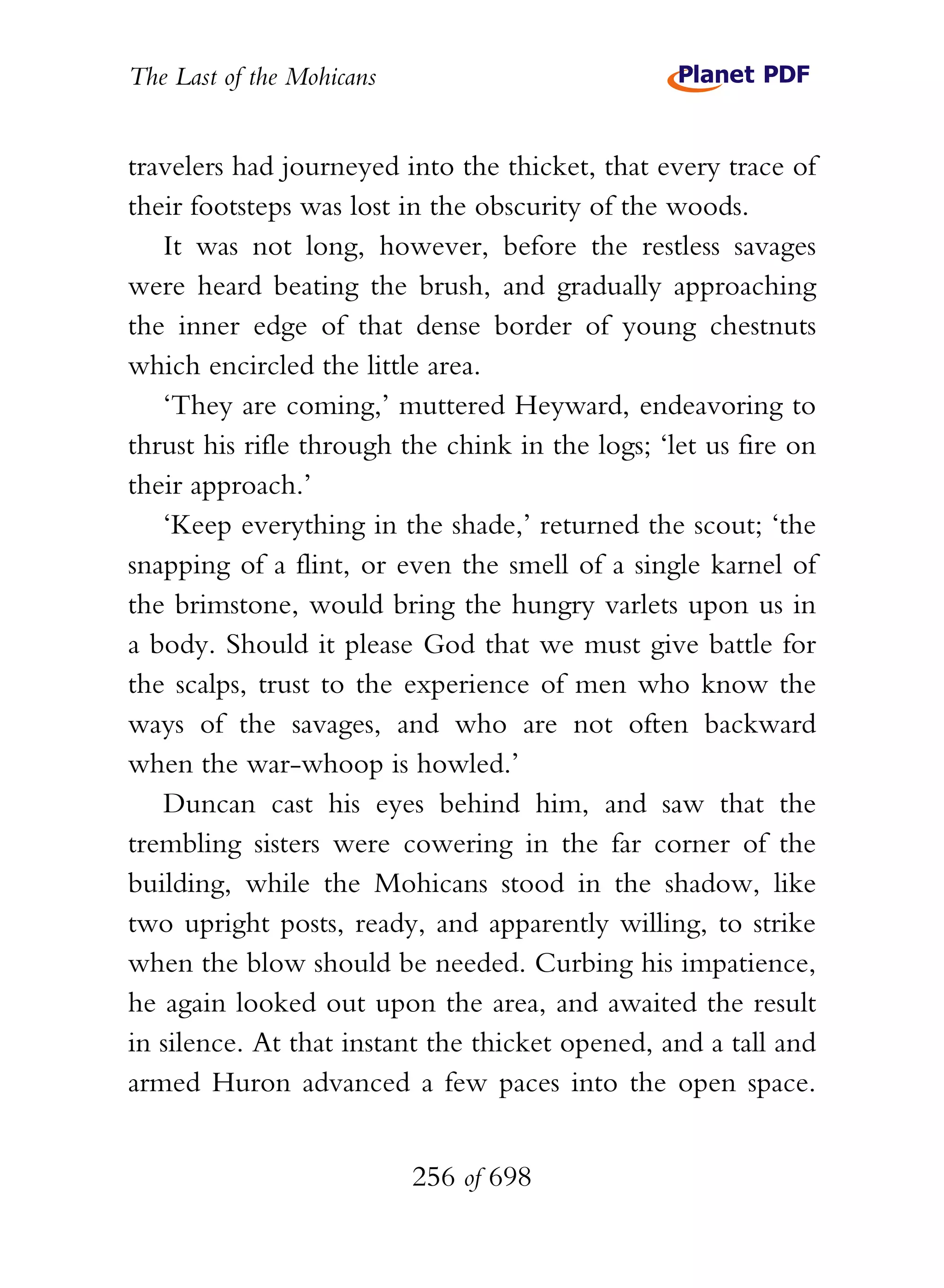 The Last of the Mohicans


travelers had journeyed into the thicket, that every trace of
their footsteps was lost in the obscurity of the woods.
   It was not long, however, before the restless savages
were heard beating the brush, and gradually approaching
the inner edge of that dense border of young chestnuts
which encircled the little area.
   ‘They are coming,’ muttered Heyward, endeavoring to
thrust his rifle through the chink in the logs; ‘let us fire on
their approach.’
   ‘Keep everything in the shade,’ returned the scout; ‘the
snapping of a flint, or even the smell of a single karnel of
the brimstone, would bring the hungry varlets upon us in
a body. Should it please God that we must give battle for
the scalps, trust to the experience of men who know the
ways of the savages, and who are not often backward
when the war-whoop is howled.’
   Duncan cast his eyes behind him, and saw that the
trembling sisters were cowering in the far corner of the
building, while the Mohicans stood in the shadow, like
two upright posts, ready, and apparently willing, to strike
when the blow should be needed. Curbing his impatience,
he again looked out upon the area, and awaited the result
in silence. At that instant the thicket opened, and a tall and
armed Huron advanced a few paces into the open space.


                           256 of 698
 