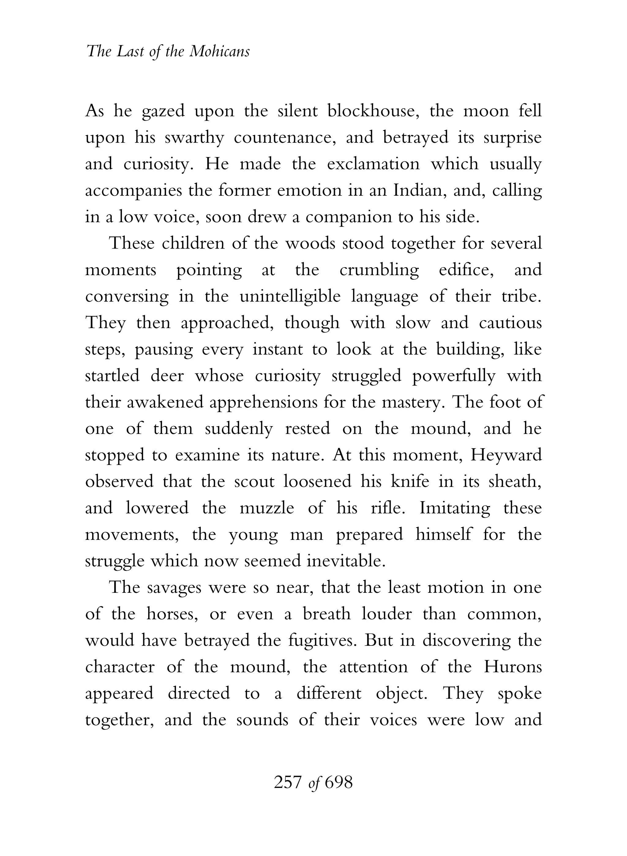 The Last of the Mohicans


As he gazed upon the silent blockhouse, the moon fell
upon his swarthy countenance, and betrayed its surprise
and curiosity. He made the exclamation which usually
accompanies the former emotion in an Indian, and, calling
in a low voice, soon drew a companion to his side.
    These children of the woods stood together for several
moments pointing at the crumbling edifice, and
conversing in the unintelligible language of their tribe.
They then approached, though with slow and cautious
steps, pausing every instant to look at the building, like
startled deer whose curiosity struggled powerfully with
their awakened apprehensions for the mastery. The foot of
one of them suddenly rested on the mound, and he
stopped to examine its nature. At this moment, Heyward
observed that the scout loosened his knife in its sheath,
and lowered the muzzle of his rifle. Imitating these
movements, the young man prepared himself for the
struggle which now seemed inevitable.
    The savages were so near, that the least motion in one
of the horses, or even a breath louder than common,
would have betrayed the fugitives. But in discovering the
character of the mound, the attention of the Hurons
appeared directed to a different object. They spoke
together, and the sounds of their voices were low and


                           257 of 698
 