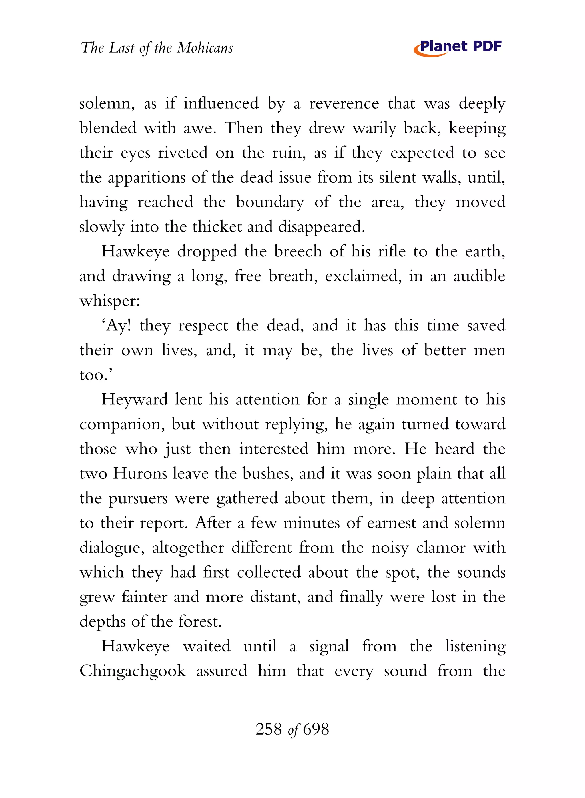 The Last of the Mohicans


solemn, as if influenced by a reverence that was deeply
blended with awe. Then they drew warily back, keeping
their eyes riveted on the ruin, as if they expected to see
the apparitions of the dead issue from its silent walls, until,
having reached the boundary of the area, they moved
slowly into the thicket and disappeared.
   Hawkeye dropped the breech of his rifle to the earth,
and drawing a long, free breath, exclaimed, in an audible
whisper:
   ‘Ay! they respect the dead, and it has this time saved
their own lives, and, it may be, the lives of better men
too.’
   Heyward lent his attention for a single moment to his
companion, but without replying, he again turned toward
those who just then interested him more. He heard the
two Hurons leave the bushes, and it was soon plain that all
the pursuers were gathered about them, in deep attention
to their report. After a few minutes of earnest and solemn
dialogue, altogether different from the noisy clamor with
which they had first collected about the spot, the sounds
grew fainter and more distant, and finally were lost in the
depths of the forest.
   Hawkeye waited until a signal from the listening
Chingachgook assured him that every sound from the


                           258 of 698
 