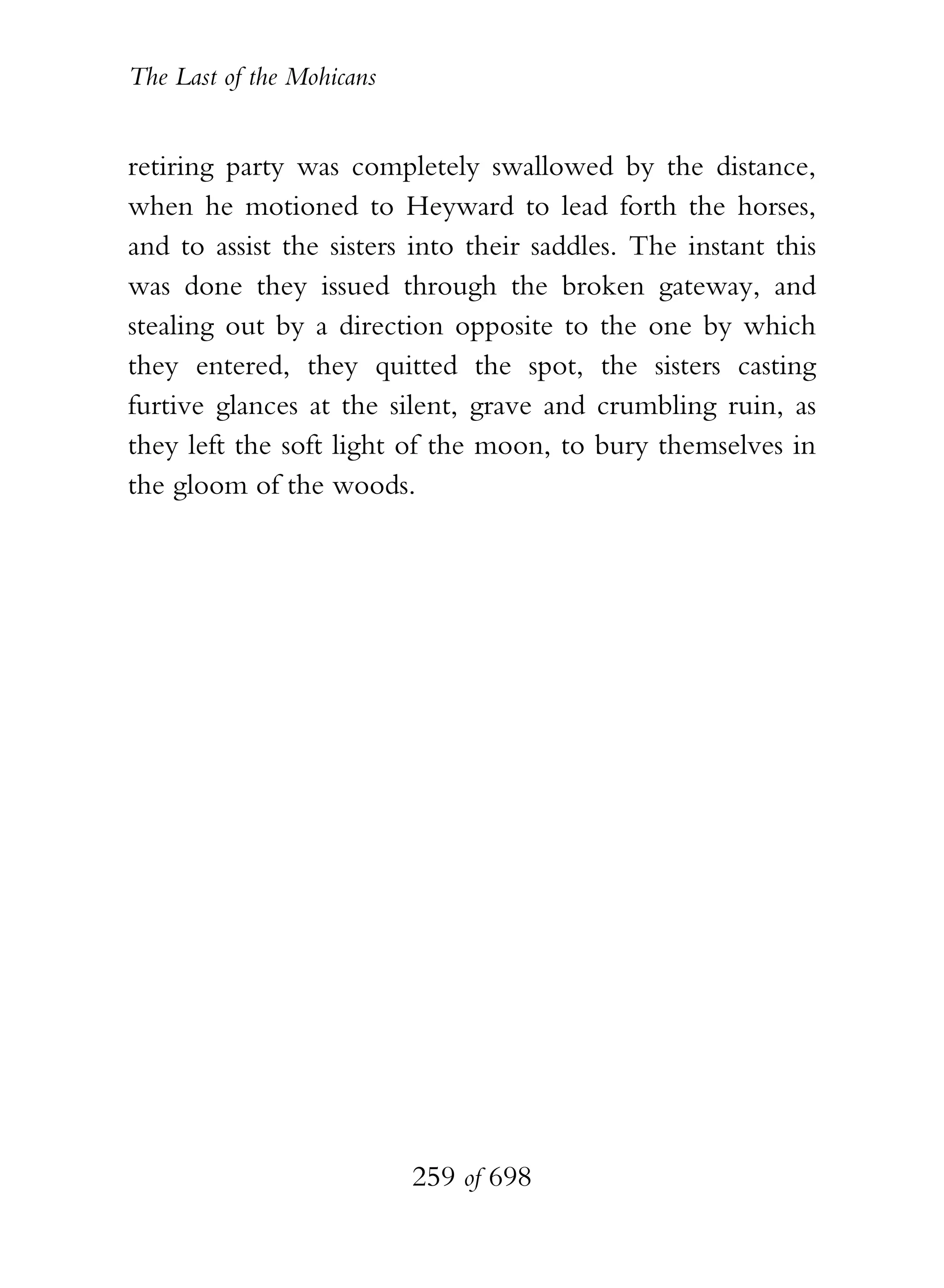 The Last of the Mohicans


retiring party was completely swallowed by the distance,
when he motioned to Heyward to lead forth the horses,
and to assist the sisters into their saddles. The instant this
was done they issued through the broken gateway, and
stealing out by a direction opposite to the one by which
they entered, they quitted the spot, the sisters casting
furtive glances at the silent, grave and crumbling ruin, as
they left the soft light of the moon, to bury themselves in
the gloom of the woods.




                           259 of 698
 