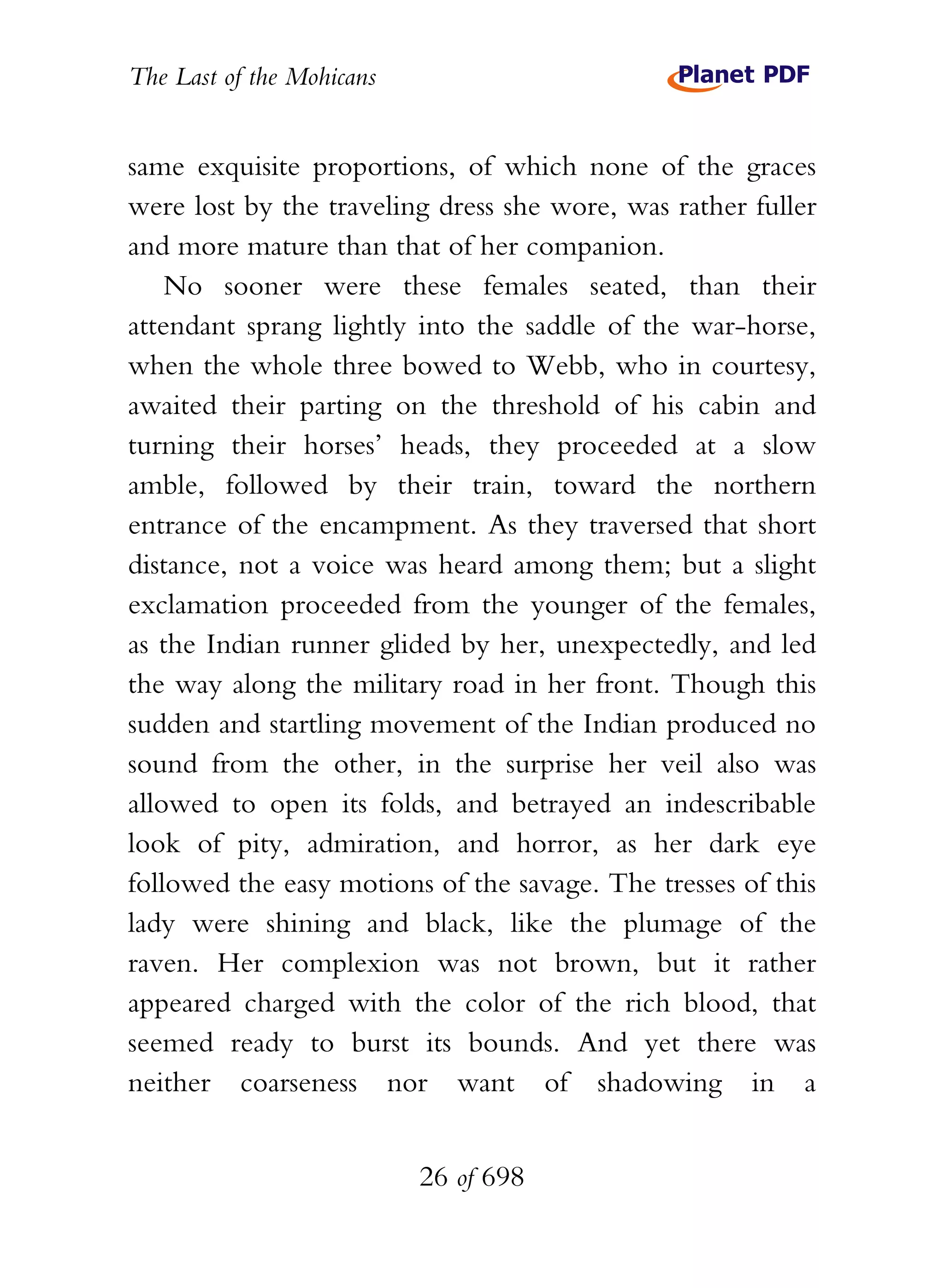 The Last of the Mohicans


same exquisite proportions, of which none of the graces
were lost by the traveling dress she wore, was rather fuller
and more mature than that of her companion.
    No sooner were these females seated, than their
attendant sprang lightly into the saddle of the war-horse,
when the whole three bowed to Webb, who in courtesy,
awaited their parting on the threshold of his cabin and
turning their horses’ heads, they proceeded at a slow
amble, followed by their train, toward the northern
entrance of the encampment. As they traversed that short
distance, not a voice was heard among them; but a slight
exclamation proceeded from the younger of the females,
as the Indian runner glided by her, unexpectedly, and led
the way along the military road in her front. Though this
sudden and startling movement of the Indian produced no
sound from the other, in the surprise her veil also was
allowed to open its folds, and betrayed an indescribable
look of pity, admiration, and horror, as her dark eye
followed the easy motions of the savage. The tresses of this
lady were shining and black, like the plumage of the
raven. Her complexion was not brown, but it rather
appeared charged with the color of the rich blood, that
seemed ready to burst its bounds. And yet there was
neither coarseness nor want of shadowing in a


                           26 of 698
 