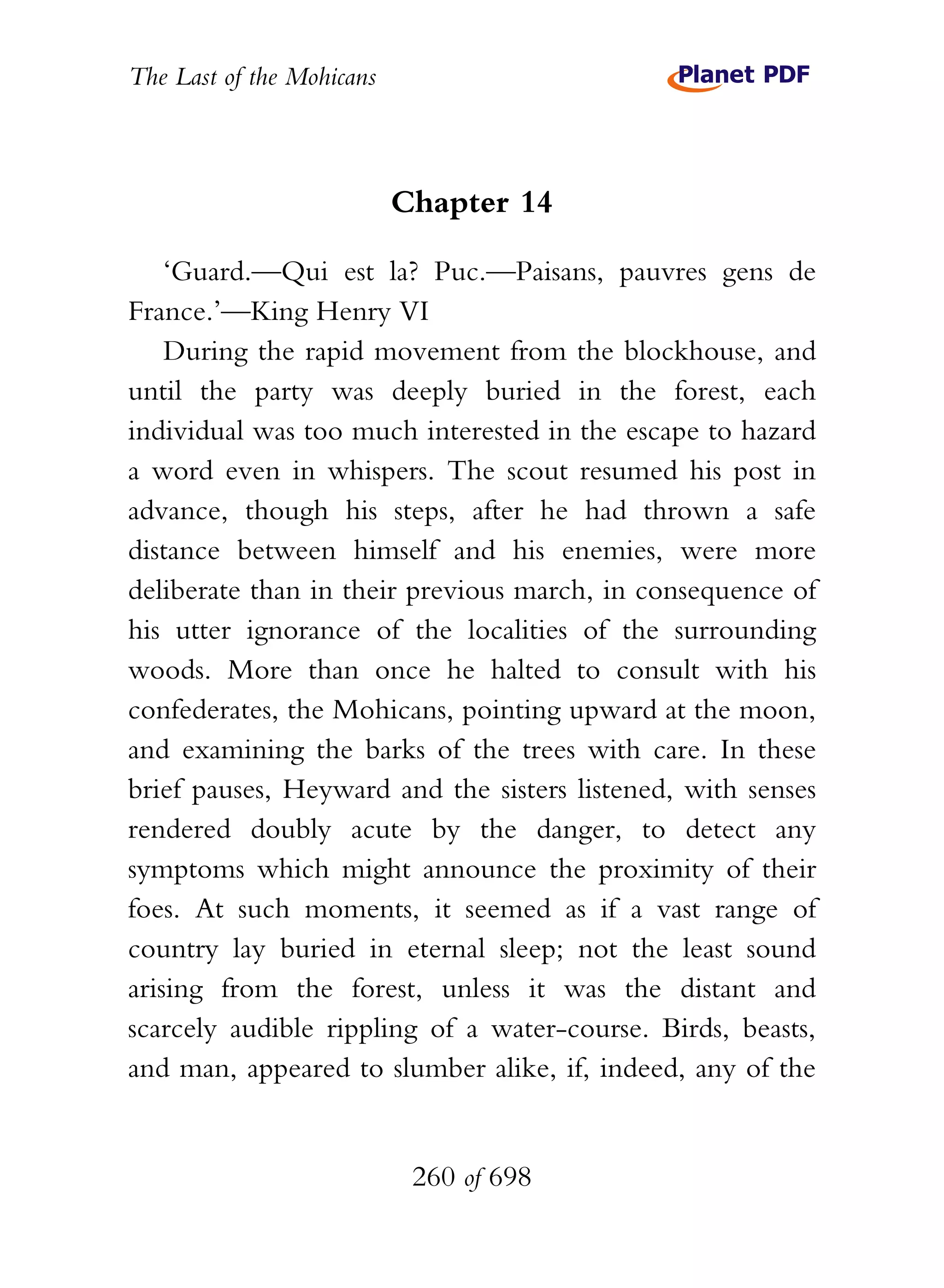 The Last of the Mohicans



                           Chapter 14

    ‘Guard.—Qui est la? Puc.—Paisans, pauvres gens de
France.’—King Henry VI
    During the rapid movement from the blockhouse, and
until the party was deeply buried in the forest, each
individual was too much interested in the escape to hazard
a word even in whispers. The scout resumed his post in
advance, though his steps, after he had thrown a safe
distance between himself and his enemies, were more
deliberate than in their previous march, in consequence of
his utter ignorance of the localities of the surrounding
woods. More than once he halted to consult with his
confederates, the Mohicans, pointing upward at the moon,
and examining the barks of the trees with care. In these
brief pauses, Heyward and the sisters listened, with senses
rendered doubly acute by the danger, to detect any
symptoms which might announce the proximity of their
foes. At such moments, it seemed as if a vast range of
country lay buried in eternal sleep; not the least sound
arising from the forest, unless it was the distant and
scarcely audible rippling of a water-course. Birds, beasts,
and man, appeared to slumber alike, if, indeed, any of the


                            260 of 698
 