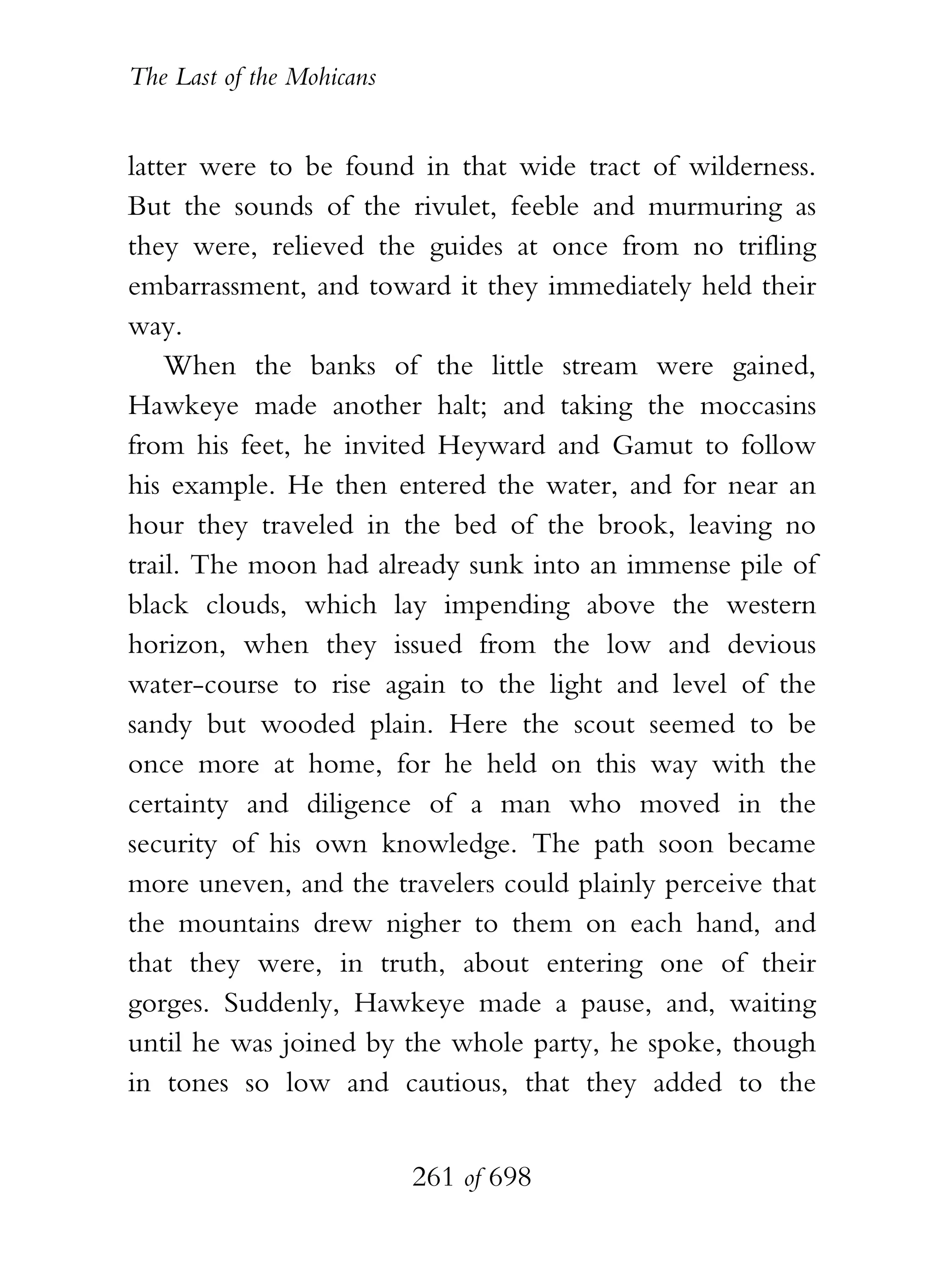 The Last of the Mohicans


latter were to be found in that wide tract of wilderness.
But the sounds of the rivulet, feeble and murmuring as
they were, relieved the guides at once from no trifling
embarrassment, and toward it they immediately held their
way.
    When the banks of the little stream were gained,
Hawkeye made another halt; and taking the moccasins
from his feet, he invited Heyward and Gamut to follow
his example. He then entered the water, and for near an
hour they traveled in the bed of the brook, leaving no
trail. The moon had already sunk into an immense pile of
black clouds, which lay impending above the western
horizon, when they issued from the low and devious
water-course to rise again to the light and level of the
sandy but wooded plain. Here the scout seemed to be
once more at home, for he held on this way with the
certainty and diligence of a man who moved in the
security of his own knowledge. The path soon became
more uneven, and the travelers could plainly perceive that
the mountains drew nigher to them on each hand, and
that they were, in truth, about entering one of their
gorges. Suddenly, Hawkeye made a pause, and, waiting
until he was joined by the whole party, he spoke, though
in tones so low and cautious, that they added to the


                           261 of 698
 