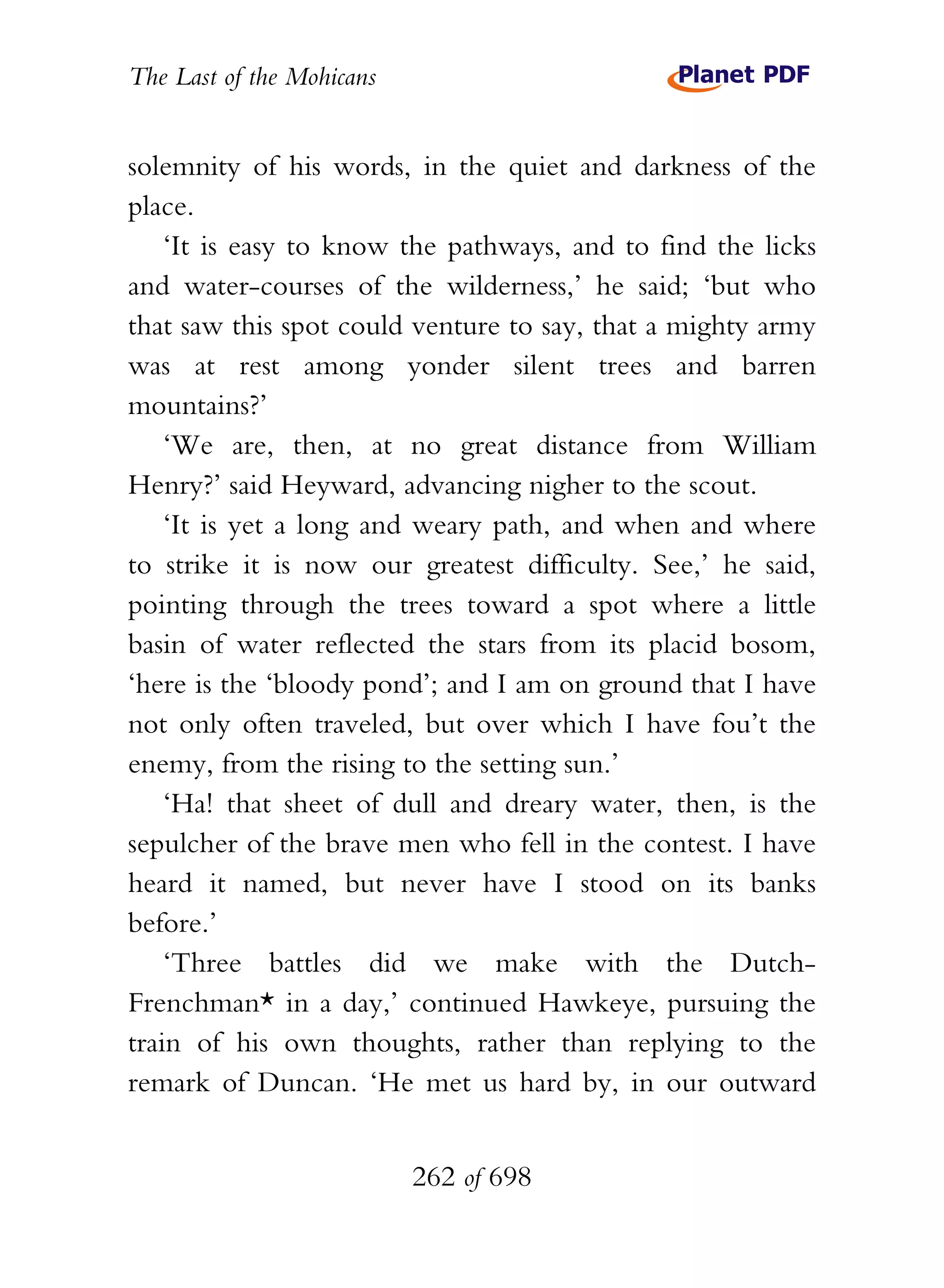The Last of the Mohicans


solemnity of his words, in the quiet and darkness of the
place.
    ‘It is easy to know the pathways, and to find the licks
and water-courses of the wilderness,’ he said; ‘but who
that saw this spot could venture to say, that a mighty army
was at rest among yonder silent trees and barren
mountains?’
    ‘We are, then, at no great distance from William
Henry?’ said Heyward, advancing nigher to the scout.
    ‘It is yet a long and weary path, and when and where
to strike it is now our greatest difficulty. See,’ he said,
pointing through the trees toward a spot where a little
basin of water reflected the stars from its placid bosom,
‘here is the ‘bloody pond’; and I am on ground that I have
not only often traveled, but over which I have fou’t the
enemy, from the rising to the setting sun.’
    ‘Ha! that sheet of dull and dreary water, then, is the
sepulcher of the brave men who fell in the contest. I have
heard it named, but never have I stood on its banks
before.’
    ‘Three battles did we make with the Dutch-
Frenchman* in a day,’ continued Hawkeye, pursuing the
train of his own thoughts, rather than replying to the
remark of Duncan. ‘He met us hard by, in our outward


                           262 of 698
 