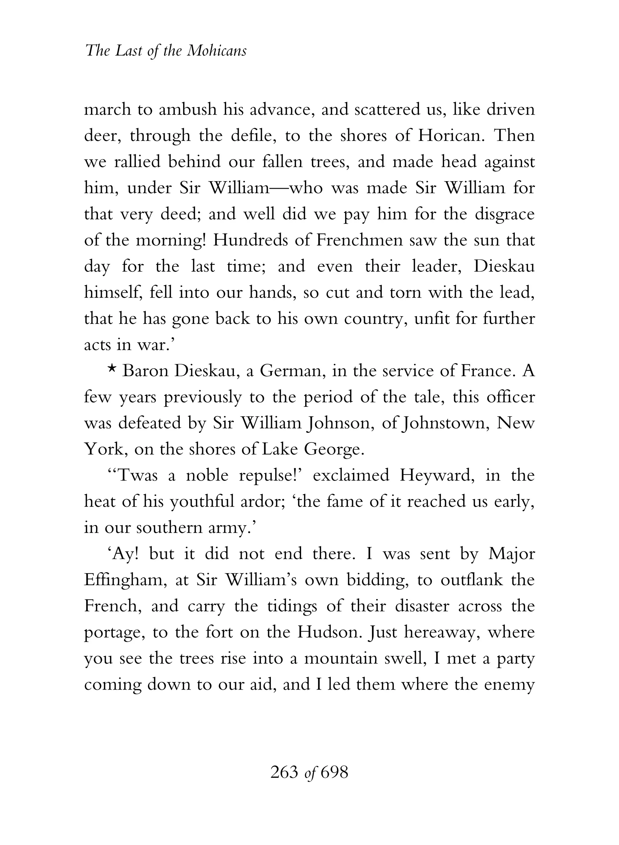 The Last of the Mohicans


march to ambush his advance, and scattered us, like driven
deer, through the defile, to the shores of Horican. Then
we rallied behind our fallen trees, and made head against
him, under Sir William—who was made Sir William for
that very deed; and well did we pay him for the disgrace
of the morning! Hundreds of Frenchmen saw the sun that
day for the last time; and even their leader, Dieskau
himself, fell into our hands, so cut and torn with the lead,
that he has gone back to his own country, unfit for further
acts in war.’
   * Baron Dieskau, a German, in the service of France. A
few years previously to the period of the tale, this officer
was defeated by Sir William Johnson, of Johnstown, New
York, on the shores of Lake George.
   ‘‘Twas a noble repulse!’ exclaimed Heyward, in the
heat of his youthful ardor; ‘the fame of it reached us early,
in our southern army.’
   ‘Ay! but it did not end there. I was sent by Major
Effingham, at Sir William’s own bidding, to outflank the
French, and carry the tidings of their disaster across the
portage, to the fort on the Hudson. Just hereaway, where
you see the trees rise into a mountain swell, I met a party
coming down to our aid, and I led them where the enemy



                           263 of 698
 
