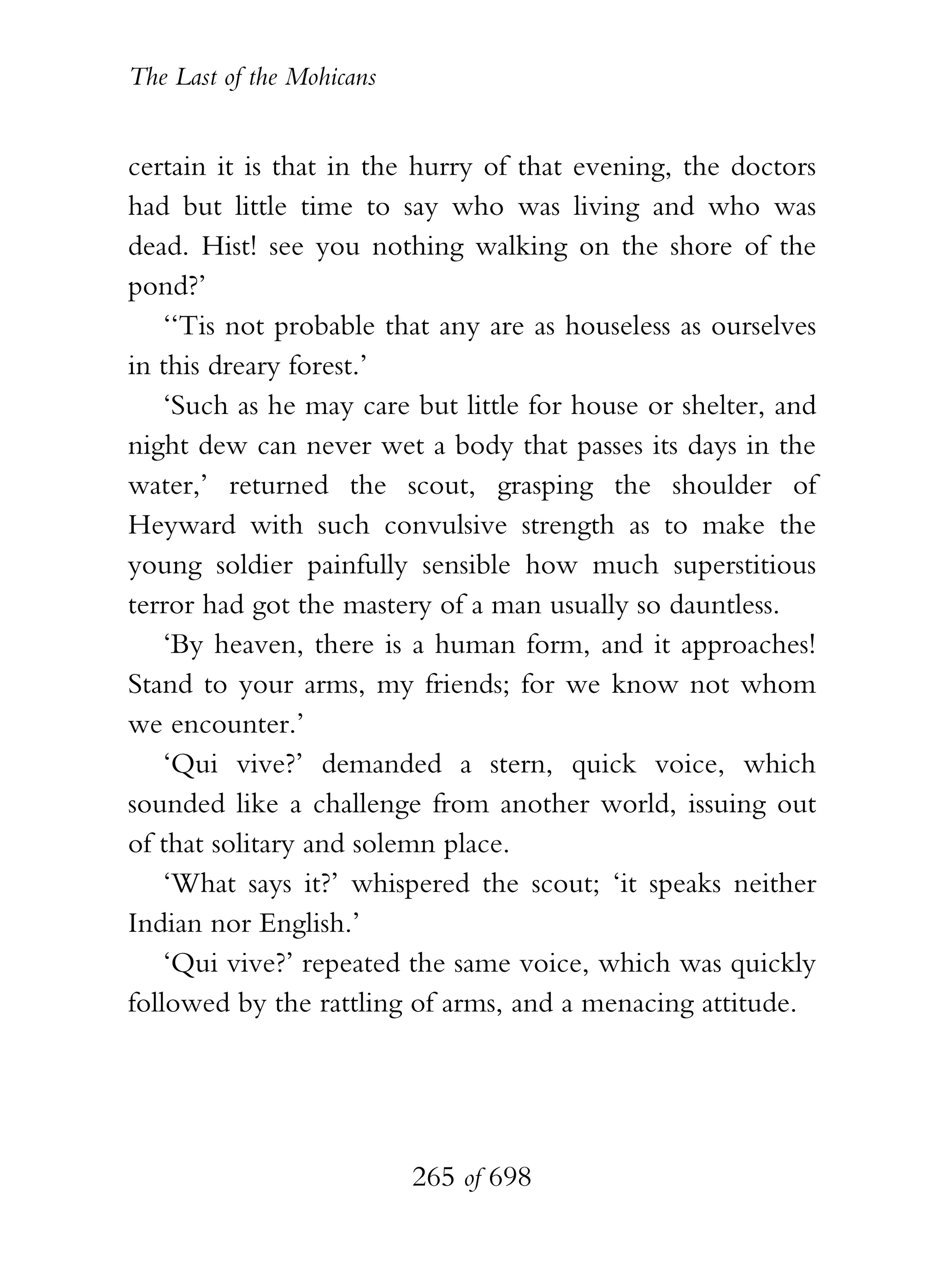 The Last of the Mohicans


certain it is that in the hurry of that evening, the doctors
had but little time to say who was living and who was
dead. Hist! see you nothing walking on the shore of the
pond?’
    ‘‘Tis not probable that any are as houseless as ourselves
in this dreary forest.’
    ‘Such as he may care but little for house or shelter, and
night dew can never wet a body that passes its days in the
water,’ returned the scout, grasping the shoulder of
Heyward with such convulsive strength as to make the
young soldier painfully sensible how much superstitious
terror had got the mastery of a man usually so dauntless.
    ‘By heaven, there is a human form, and it approaches!
Stand to your arms, my friends; for we know not whom
we encounter.’
    ‘Qui vive?’ demanded a stern, quick voice, which
sounded like a challenge from another world, issuing out
of that solitary and solemn place.
    ‘What says it?’ whispered the scout; ‘it speaks neither
Indian nor English.’
    ‘Qui vive?’ repeated the same voice, which was quickly
followed by the rattling of arms, and a menacing attitude.




                           265 of 698
 