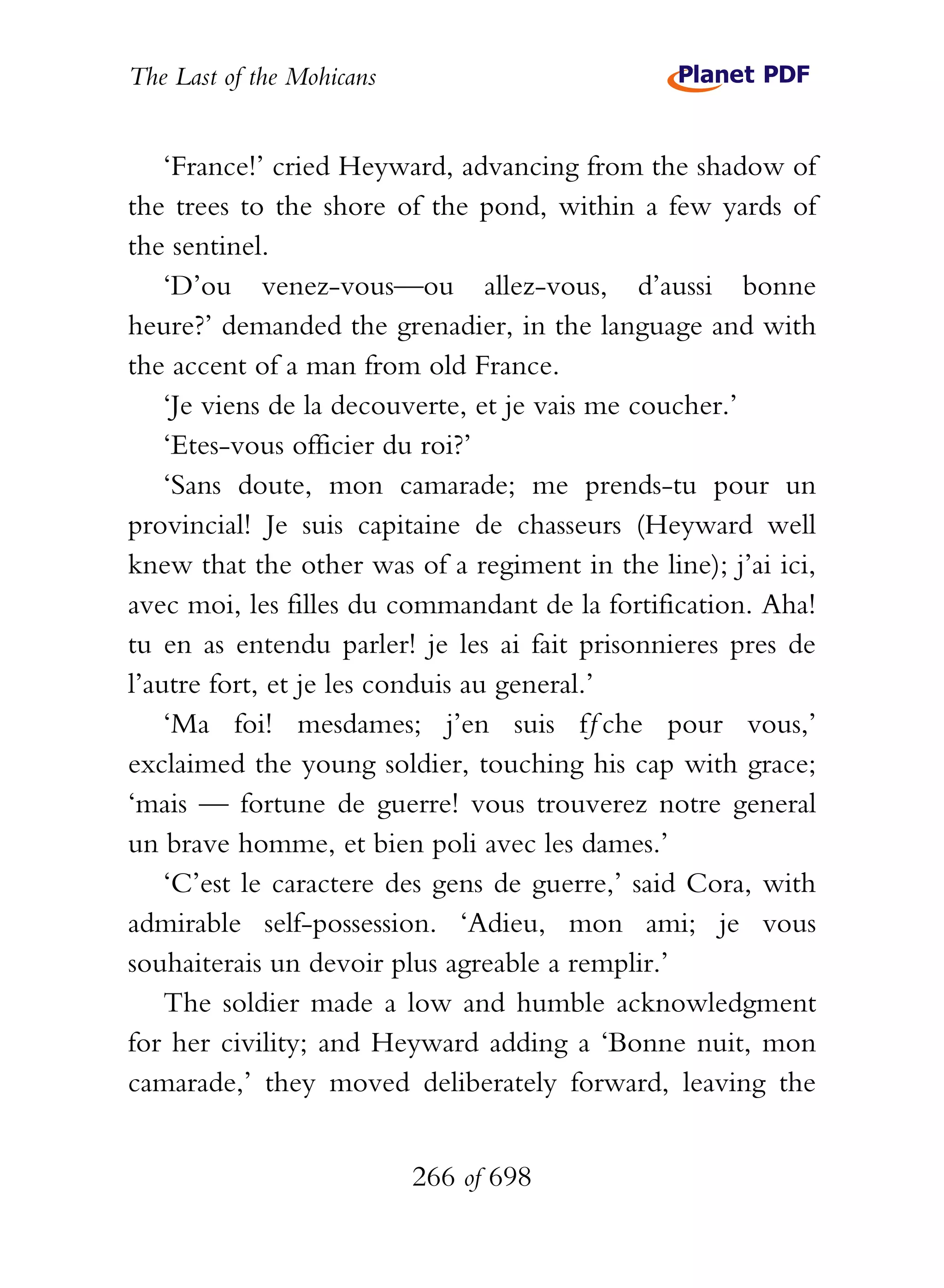 The Last of the Mohicans


    ‘France!’ cried Heyward, advancing from the shadow of
the trees to the shore of the pond, within a few yards of
the sentinel.
    ‘D’ou venez-vous—ou allez-vous, d’aussi bonne
heure?’ demanded the grenadier, in the language and with
the accent of a man from old France.
    ‘Je viens de la decouverte, et je vais me coucher.’
    ‘Etes-vous officier du roi?’
    ‘Sans doute, mon camarade; me prends-tu pour un
provincial! Je suis capitaine de chasseurs (Heyward well
knew that the other was of a regiment in the line); j’ai ici,
avec moi, les filles du commandant de la fortification. Aha!
tu en as entendu parler! je les ai fait prisonnieres pres de
l’autre fort, et je les conduis au general.’
    ‘Ma foi! mesdames; j’en suis fƒche pour vous,’
exclaimed the young soldier, touching his cap with grace;
‘mais — fortune de guerre! vous trouverez notre general
un brave homme, et bien poli avec les dames.’
    ‘C’est le caractere des gens de guerre,’ said Cora, with
admirable self-possession. ‘Adieu, mon ami; je vous
souhaiterais un devoir plus agreable a remplir.’
    The soldier made a low and humble acknowledgment
for her civility; and Heyward adding a ‘Bonne nuit, mon
camarade,’ they moved deliberately forward, leaving the


                           266 of 698
 