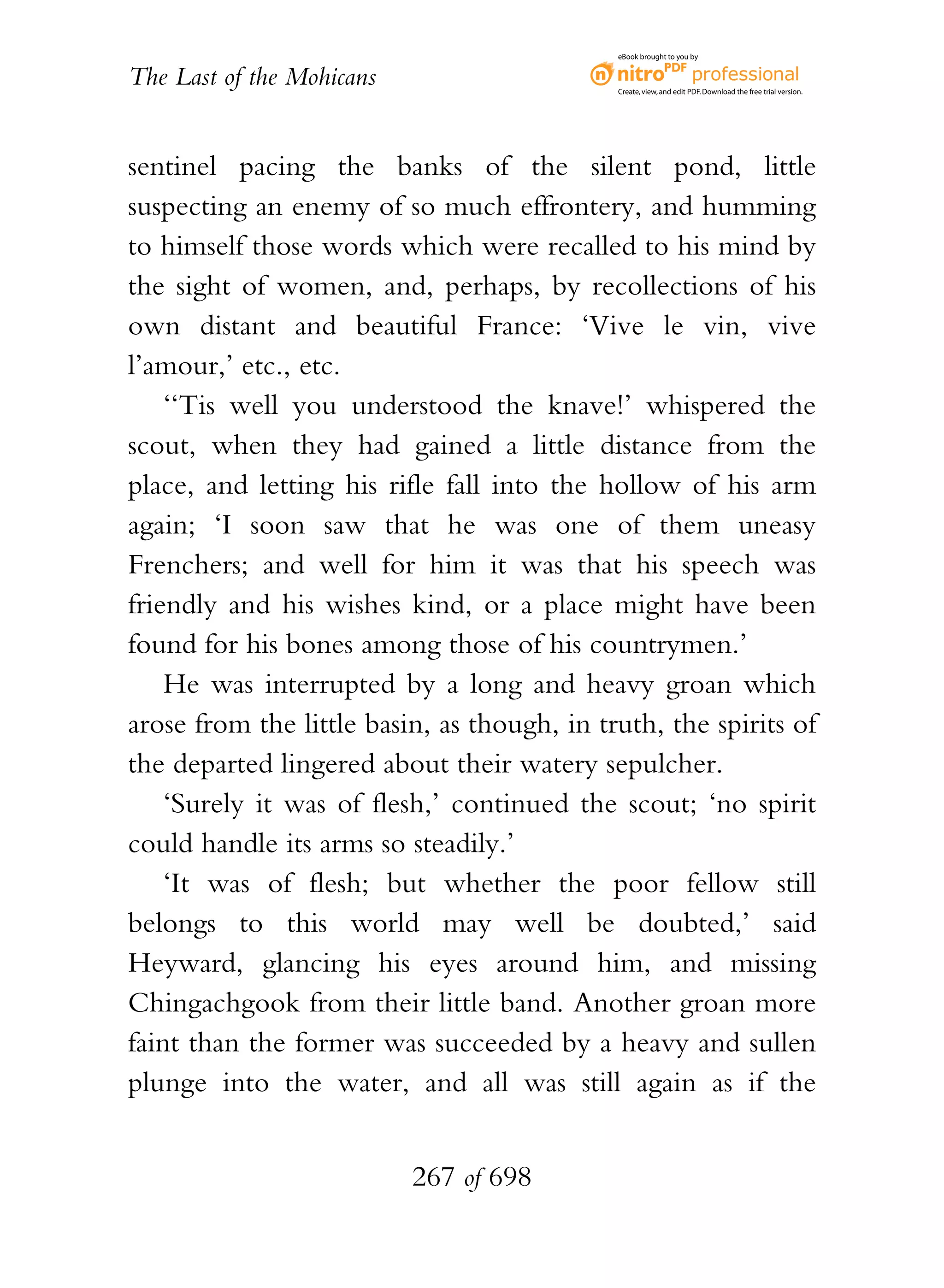 eBook brought to you by


The Last of the Mohicans                     Create, view, and edit PDF. Download the free trial version.




sentinel pacing the banks of the silent pond, little
suspecting an enemy of so much effrontery, and humming
to himself those words which were recalled to his mind by
the sight of women, and, perhaps, by recollections of his
own distant and beautiful France: ‘Vive le vin, vive
l’amour,’ etc., etc.
    ‘‘Tis well you understood the knave!’ whispered the
scout, when they had gained a little distance from the
place, and letting his rifle fall into the hollow of his arm
again; ‘I soon saw that he was one of them uneasy
Frenchers; and well for him it was that his speech was
friendly and his wishes kind, or a place might have been
found for his bones among those of his countrymen.’
    He was interrupted by a long and heavy groan which
arose from the little basin, as though, in truth, the spirits of
the departed lingered about their watery sepulcher.
    ‘Surely it was of flesh,’ continued the scout; ‘no spirit
could handle its arms so steadily.’
    ‘It was of flesh; but whether the poor fellow still
belongs to this world may well be doubted,’ said
Heyward, glancing his eyes around him, and missing
Chingachgook from their little band. Another groan more
faint than the former was succeeded by a heavy and sullen
plunge into the water, and all was still again as if the


                           267 of 698
 