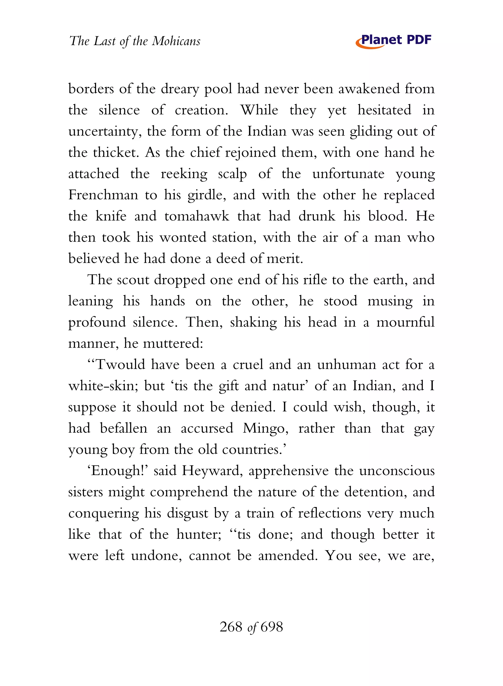 The Last of the Mohicans


borders of the dreary pool had never been awakened from
the silence of creation. While they yet hesitated in
uncertainty, the form of the Indian was seen gliding out of
the thicket. As the chief rejoined them, with one hand he
attached the reeking scalp of the unfortunate young
Frenchman to his girdle, and with the other he replaced
the knife and tomahawk that had drunk his blood. He
then took his wonted station, with the air of a man who
believed he had done a deed of merit.
    The scout dropped one end of his rifle to the earth, and
leaning his hands on the other, he stood musing in
profound silence. Then, shaking his head in a mournful
manner, he muttered:
    ‘‘Twould have been a cruel and an unhuman act for a
white-skin; but ‘tis the gift and natur’ of an Indian, and I
suppose it should not be denied. I could wish, though, it
had befallen an accursed Mingo, rather than that gay
young boy from the old countries.’
    ‘Enough!’ said Heyward, apprehensive the unconscious
sisters might comprehend the nature of the detention, and
conquering his disgust by a train of reflections very much
like that of the hunter; ‘‘tis done; and though better it
were left undone, cannot be amended. You see, we are,



                           268 of 698
 