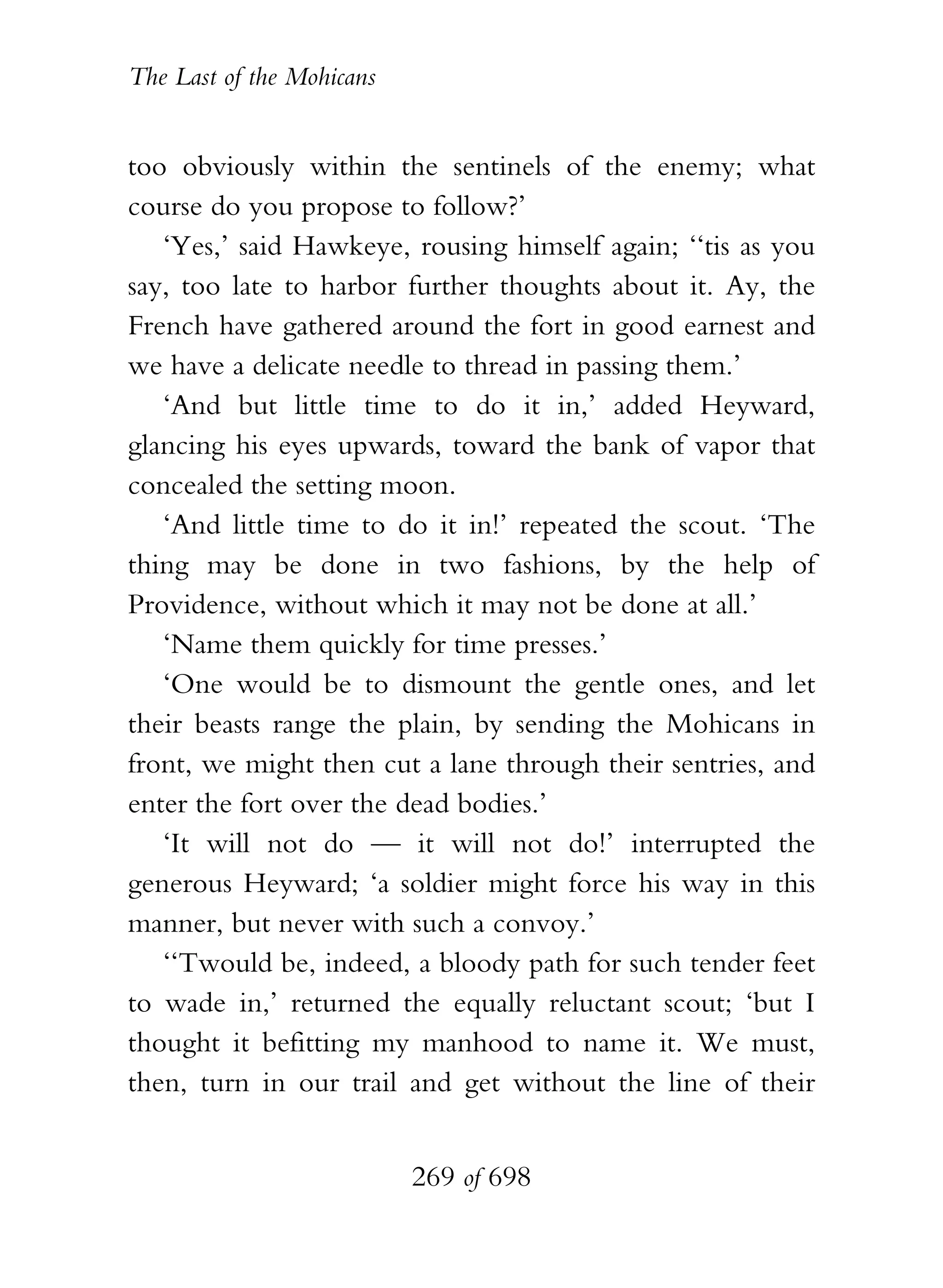 The Last of the Mohicans


too obviously within the sentinels of the enemy; what
course do you propose to follow?’
   ‘Yes,’ said Hawkeye, rousing himself again; ‘‘tis as you
say, too late to harbor further thoughts about it. Ay, the
French have gathered around the fort in good earnest and
we have a delicate needle to thread in passing them.’
   ‘And but little time to do it in,’ added Heyward,
glancing his eyes upwards, toward the bank of vapor that
concealed the setting moon.
   ‘And little time to do it in!’ repeated the scout. ‘The
thing may be done in two fashions, by the help of
Providence, without which it may not be done at all.’
   ‘Name them quickly for time presses.’
   ‘One would be to dismount the gentle ones, and let
their beasts range the plain, by sending the Mohicans in
front, we might then cut a lane through their sentries, and
enter the fort over the dead bodies.’
   ‘It will not do — it will not do!’ interrupted the
generous Heyward; ‘a soldier might force his way in this
manner, but never with such a convoy.’
   ‘‘Twould be, indeed, a bloody path for such tender feet
to wade in,’ returned the equally reluctant scout; ‘but I
thought it befitting my manhood to name it. We must,
then, turn in our trail and get without the line of their


                           269 of 698
 