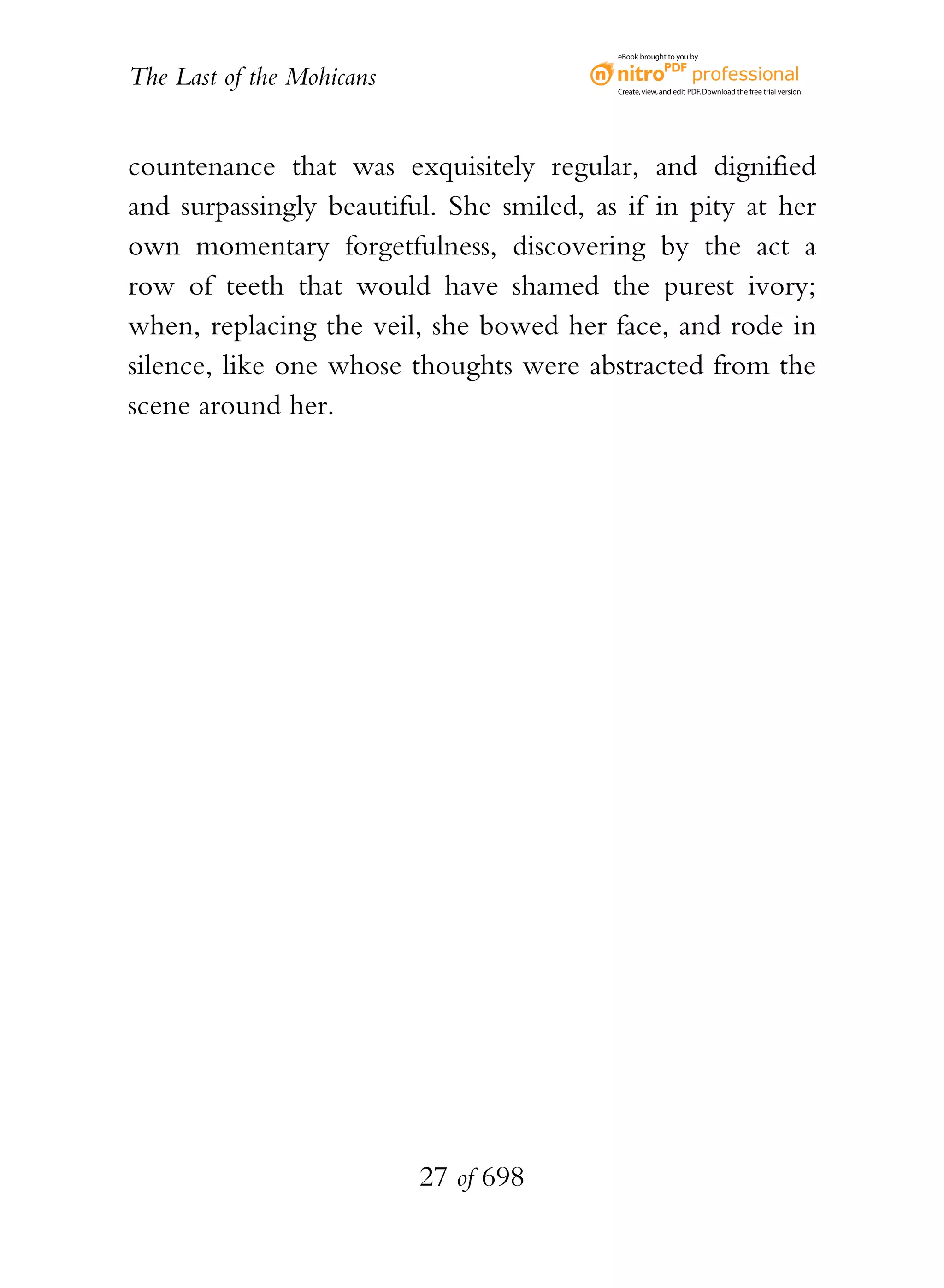 eBook brought to you by


The Last of the Mohicans                  Create, view, and edit PDF. Download the free trial version.




countenance that was exquisitely regular, and dignified
and surpassingly beautiful. She smiled, as if in pity at her
own momentary forgetfulness, discovering by the act a
row of teeth that would have shamed the purest ivory;
when, replacing the veil, she bowed her face, and rode in
silence, like one whose thoughts were abstracted from the
scene around her.




                           27 of 698
 