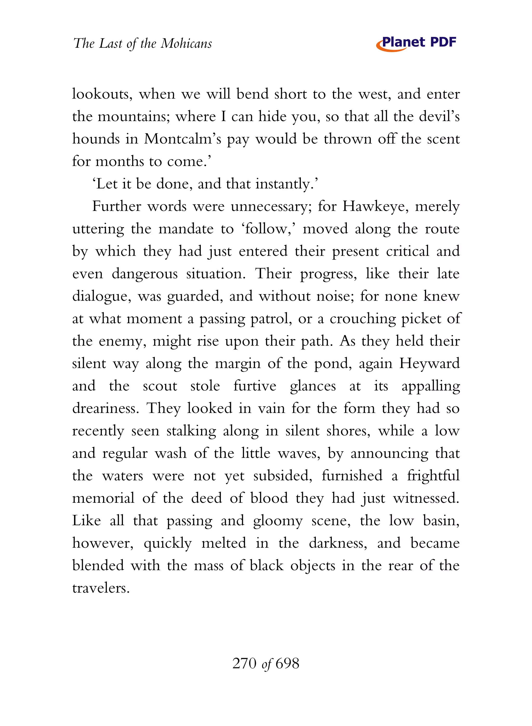 The Last of the Mohicans


lookouts, when we will bend short to the west, and enter
the mountains; where I can hide you, so that all the devil’s
hounds in Montcalm’s pay would be thrown off the scent
for months to come.’
    ‘Let it be done, and that instantly.’
    Further words were unnecessary; for Hawkeye, merely
uttering the mandate to ‘follow,’ moved along the route
by which they had just entered their present critical and
even dangerous situation. Their progress, like their late
dialogue, was guarded, and without noise; for none knew
at what moment a passing patrol, or a crouching picket of
the enemy, might rise upon their path. As they held their
silent way along the margin of the pond, again Heyward
and the scout stole furtive glances at its appalling
dreariness. They looked in vain for the form they had so
recently seen stalking along in silent shores, while a low
and regular wash of the little waves, by announcing that
the waters were not yet subsided, furnished a frightful
memorial of the deed of blood they had just witnessed.
Like all that passing and gloomy scene, the low basin,
however, quickly melted in the darkness, and became
blended with the mass of black objects in the rear of the
travelers.



                           270 of 698
 