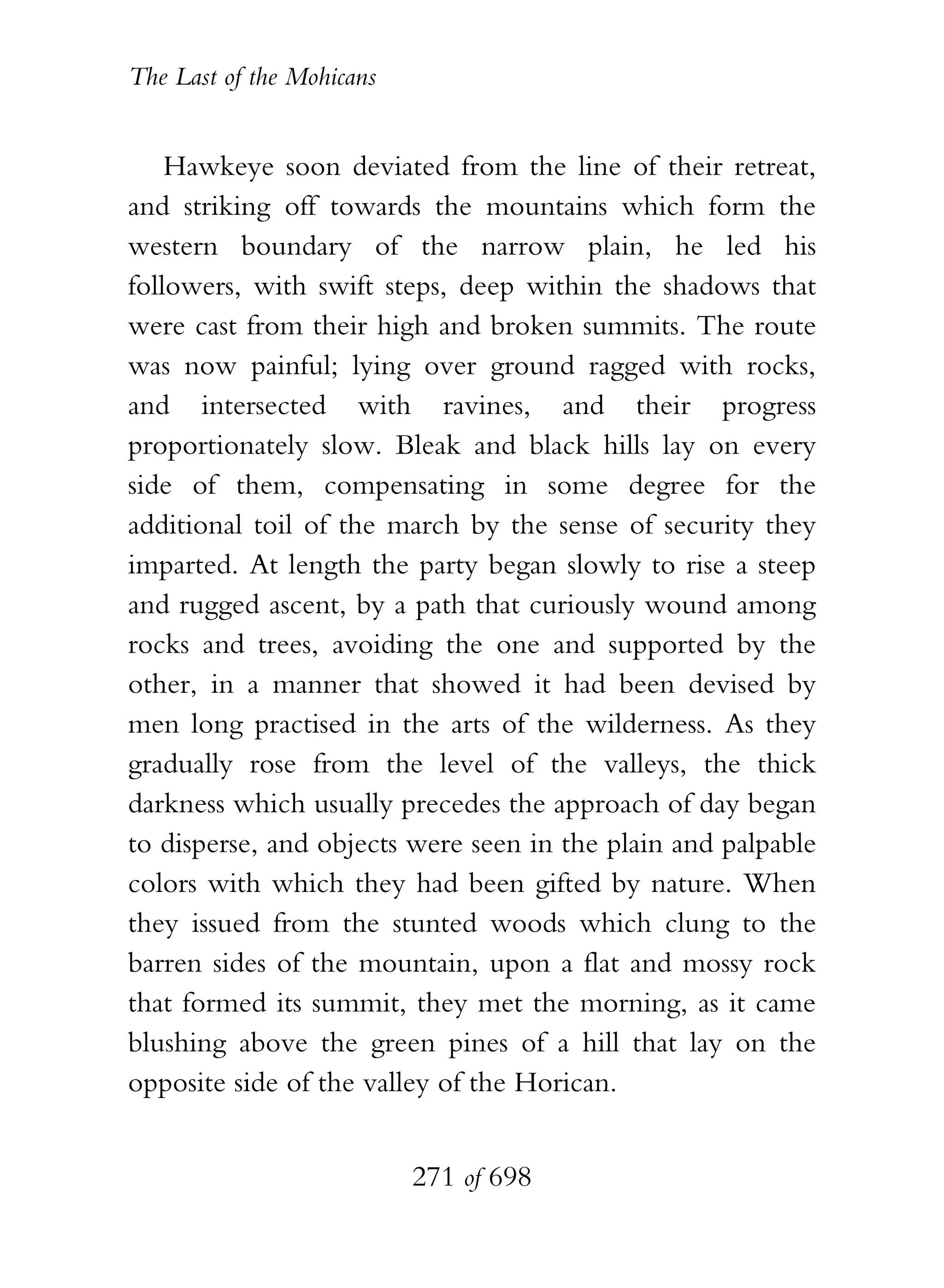 The Last of the Mohicans


    Hawkeye soon deviated from the line of their retreat,
and striking off towards the mountains which form the
western boundary of the narrow plain, he led his
followers, with swift steps, deep within the shadows that
were cast from their high and broken summits. The route
was now painful; lying over ground ragged with rocks,
and intersected with ravines, and their progress
proportionately slow. Bleak and black hills lay on every
side of them, compensating in some degree for the
additional toil of the march by the sense of security they
imparted. At length the party began slowly to rise a steep
and rugged ascent, by a path that curiously wound among
rocks and trees, avoiding the one and supported by the
other, in a manner that showed it had been devised by
men long practised in the arts of the wilderness. As they
gradually rose from the level of the valleys, the thick
darkness which usually precedes the approach of day began
to disperse, and objects were seen in the plain and palpable
colors with which they had been gifted by nature. When
they issued from the stunted woods which clung to the
barren sides of the mountain, upon a flat and mossy rock
that formed its summit, they met the morning, as it came
blushing above the green pines of a hill that lay on the
opposite side of the valley of the Horican.


                           271 of 698
 