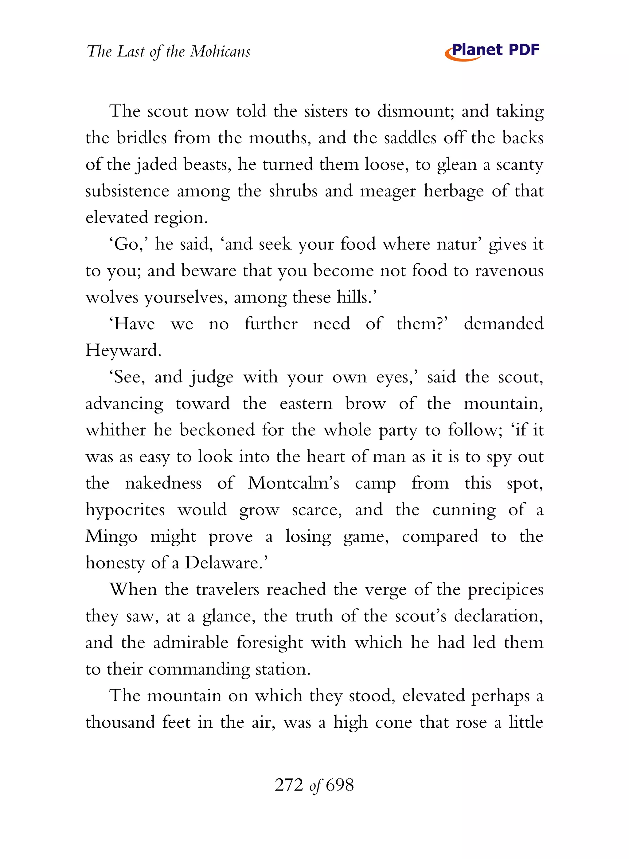 The Last of the Mohicans


   The scout now told the sisters to dismount; and taking
the bridles from the mouths, and the saddles off the backs
of the jaded beasts, he turned them loose, to glean a scanty
subsistence among the shrubs and meager herbage of that
elevated region.
   ‘Go,’ he said, ‘and seek your food where natur’ gives it
to you; and beware that you become not food to ravenous
wolves yourselves, among these hills.’
   ‘Have we no further need of them?’ demanded
Heyward.
   ‘See, and judge with your own eyes,’ said the scout,
advancing toward the eastern brow of the mountain,
whither he beckoned for the whole party to follow; ‘if it
was as easy to look into the heart of man as it is to spy out
the nakedness of Montcalm’s camp from this spot,
hypocrites would grow scarce, and the cunning of a
Mingo might prove a losing game, compared to the
honesty of a Delaware.’
   When the travelers reached the verge of the precipices
they saw, at a glance, the truth of the scout’s declaration,
and the admirable foresight with which he had led them
to their commanding station.
   The mountain on which they stood, elevated perhaps a
thousand feet in the air, was a high cone that rose a little


                           272 of 698
 