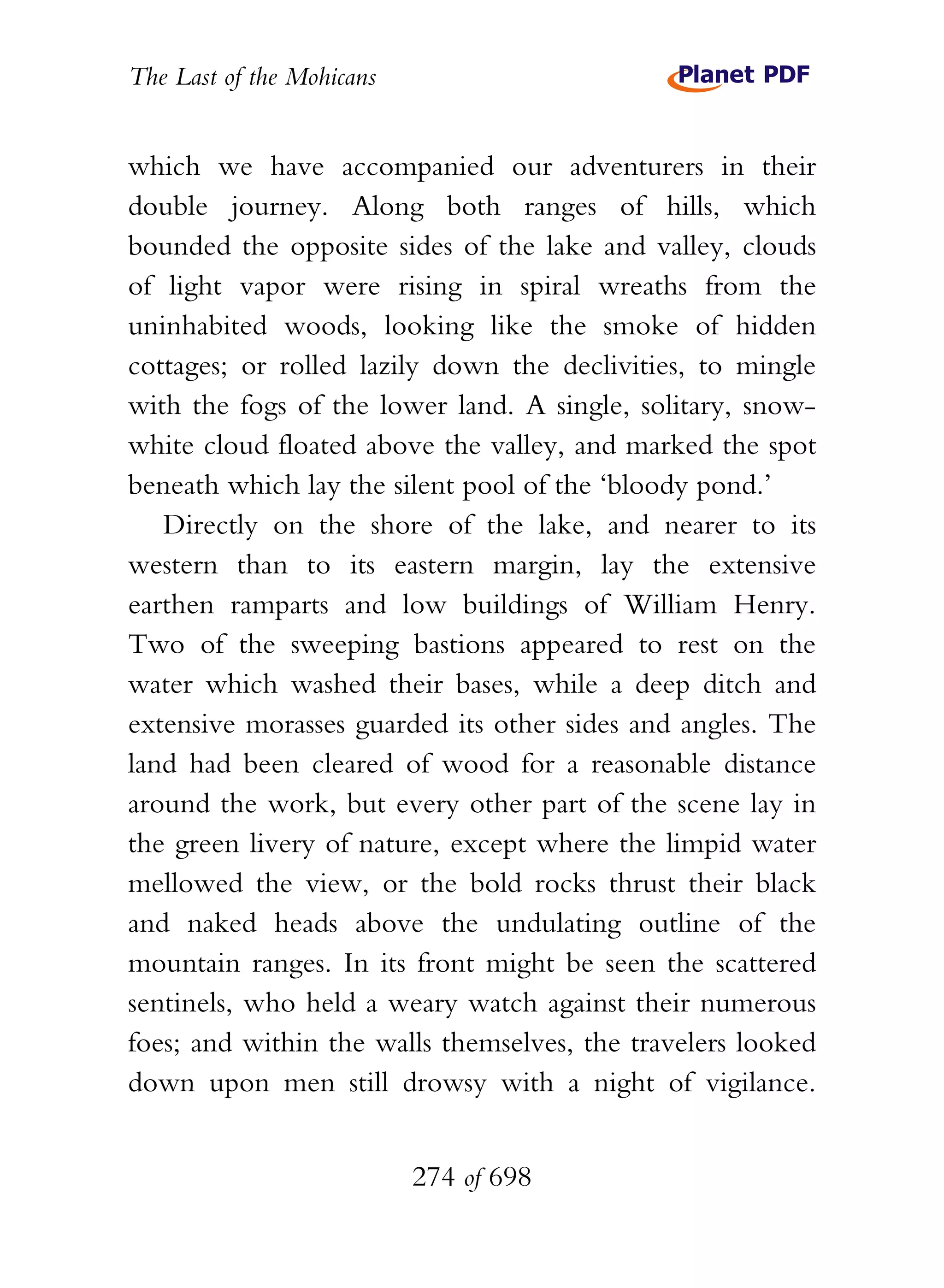 The Last of the Mohicans


which we have accompanied our adventurers in their
double journey. Along both ranges of hills, which
bounded the opposite sides of the lake and valley, clouds
of light vapor were rising in spiral wreaths from the
uninhabited woods, looking like the smoke of hidden
cottages; or rolled lazily down the declivities, to mingle
with the fogs of the lower land. A single, solitary, snow-
white cloud floated above the valley, and marked the spot
beneath which lay the silent pool of the ‘bloody pond.’
   Directly on the shore of the lake, and nearer to its
western than to its eastern margin, lay the extensive
earthen ramparts and low buildings of William Henry.
Two of the sweeping bastions appeared to rest on the
water which washed their bases, while a deep ditch and
extensive morasses guarded its other sides and angles. The
land had been cleared of wood for a reasonable distance
around the work, but every other part of the scene lay in
the green livery of nature, except where the limpid water
mellowed the view, or the bold rocks thrust their black
and naked heads above the undulating outline of the
mountain ranges. In its front might be seen the scattered
sentinels, who held a weary watch against their numerous
foes; and within the walls themselves, the travelers looked
down upon men still drowsy with a night of vigilance.


                           274 of 698
 