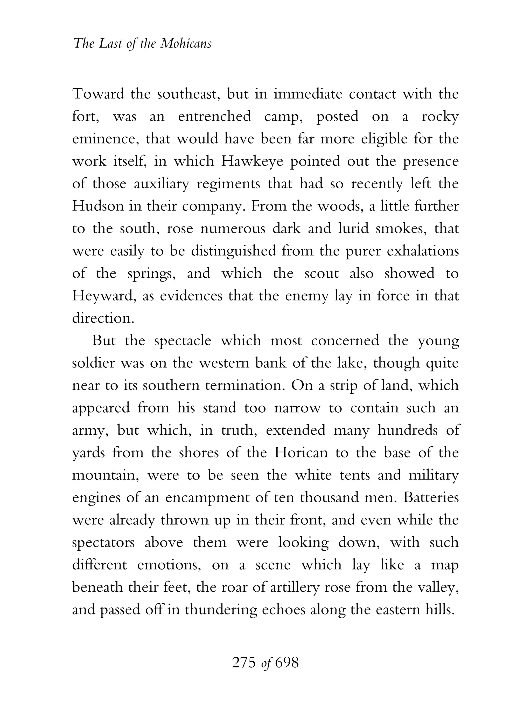 The Last of the Mohicans


Toward the southeast, but in immediate contact with the
fort, was an entrenched camp, posted on a rocky
eminence, that would have been far more eligible for the
work itself, in which Hawkeye pointed out the presence
of those auxiliary regiments that had so recently left the
Hudson in their company. From the woods, a little further
to the south, rose numerous dark and lurid smokes, that
were easily to be distinguished from the purer exhalations
of the springs, and which the scout also showed to
Heyward, as evidences that the enemy lay in force in that
direction.
    But the spectacle which most concerned the young
soldier was on the western bank of the lake, though quite
near to its southern termination. On a strip of land, which
appeared from his stand too narrow to contain such an
army, but which, in truth, extended many hundreds of
yards from the shores of the Horican to the base of the
mountain, were to be seen the white tents and military
engines of an encampment of ten thousand men. Batteries
were already thrown up in their front, and even while the
spectators above them were looking down, with such
different emotions, on a scene which lay like a map
beneath their feet, the roar of artillery rose from the valley,
and passed off in thundering echoes along the eastern hills.


                           275 of 698
 