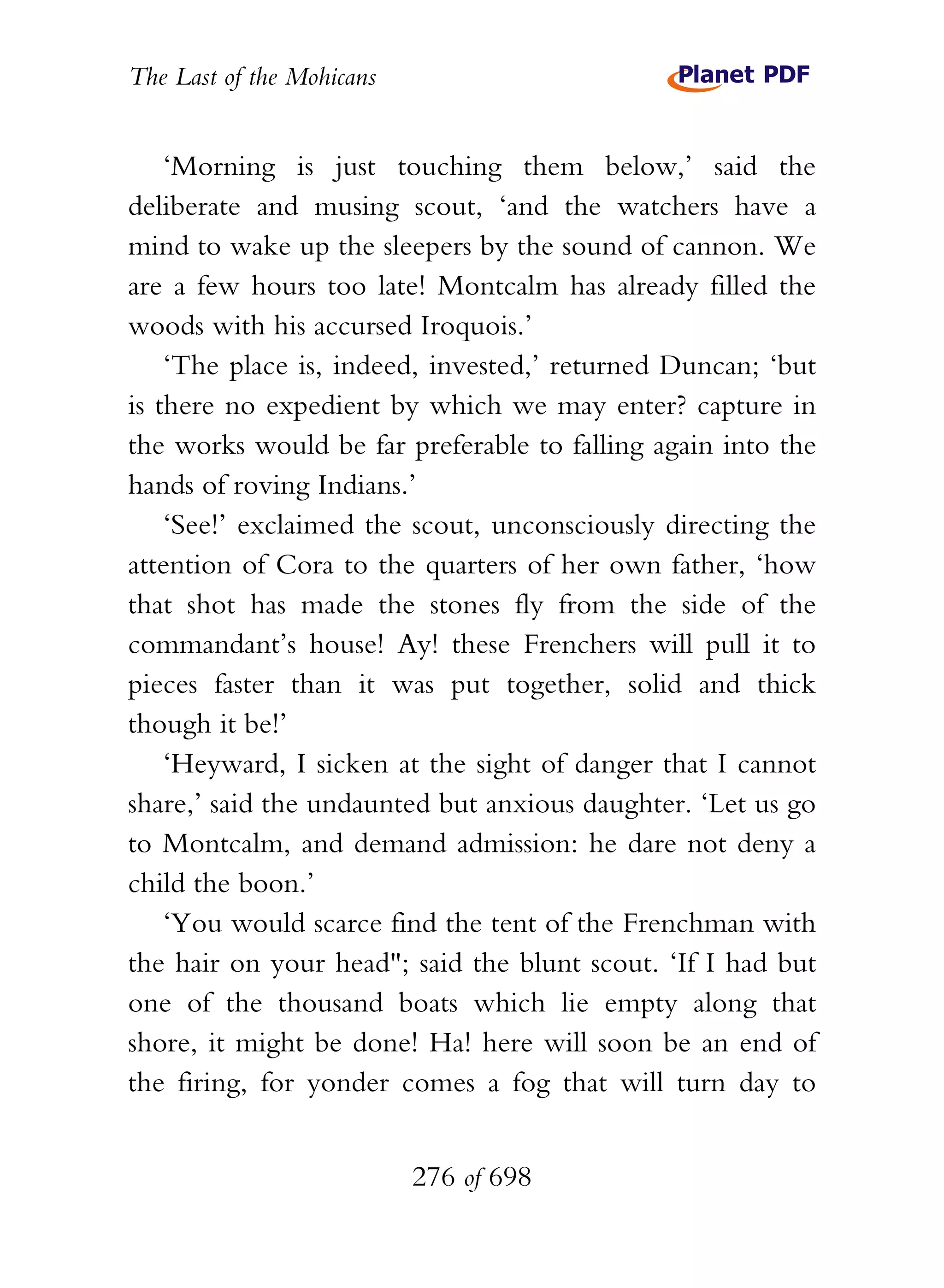 The Last of the Mohicans


    ‘Morning is just touching them below,’ said the
deliberate and musing scout, ‘and the watchers have a
mind to wake up the sleepers by the sound of cannon. We
are a few hours too late! Montcalm has already filled the
woods with his accursed Iroquois.’
    ‘The place is, indeed, invested,’ returned Duncan; ‘but
is there no expedient by which we may enter? capture in
the works would be far preferable to falling again into the
hands of roving Indians.’
    ‘See!’ exclaimed the scout, unconsciously directing the
attention of Cora to the quarters of her own father, ‘how
that shot has made the stones fly from the side of the
commandant’s house! Ay! these Frenchers will pull it to
pieces faster than it was put together, solid and thick
though it be!’
    ‘Heyward, I sicken at the sight of danger that I cannot
share,’ said the undaunted but anxious daughter. ‘Let us go
to Montcalm, and demand admission: he dare not deny a
child the boon.’
    ‘You would scarce find the tent of the Frenchman with
the hair on your head"; said the blunt scout. ‘If I had but
one of the thousand boats which lie empty along that
shore, it might be done! Ha! here will soon be an end of
the firing, for yonder comes a fog that will turn day to


                           276 of 698
 