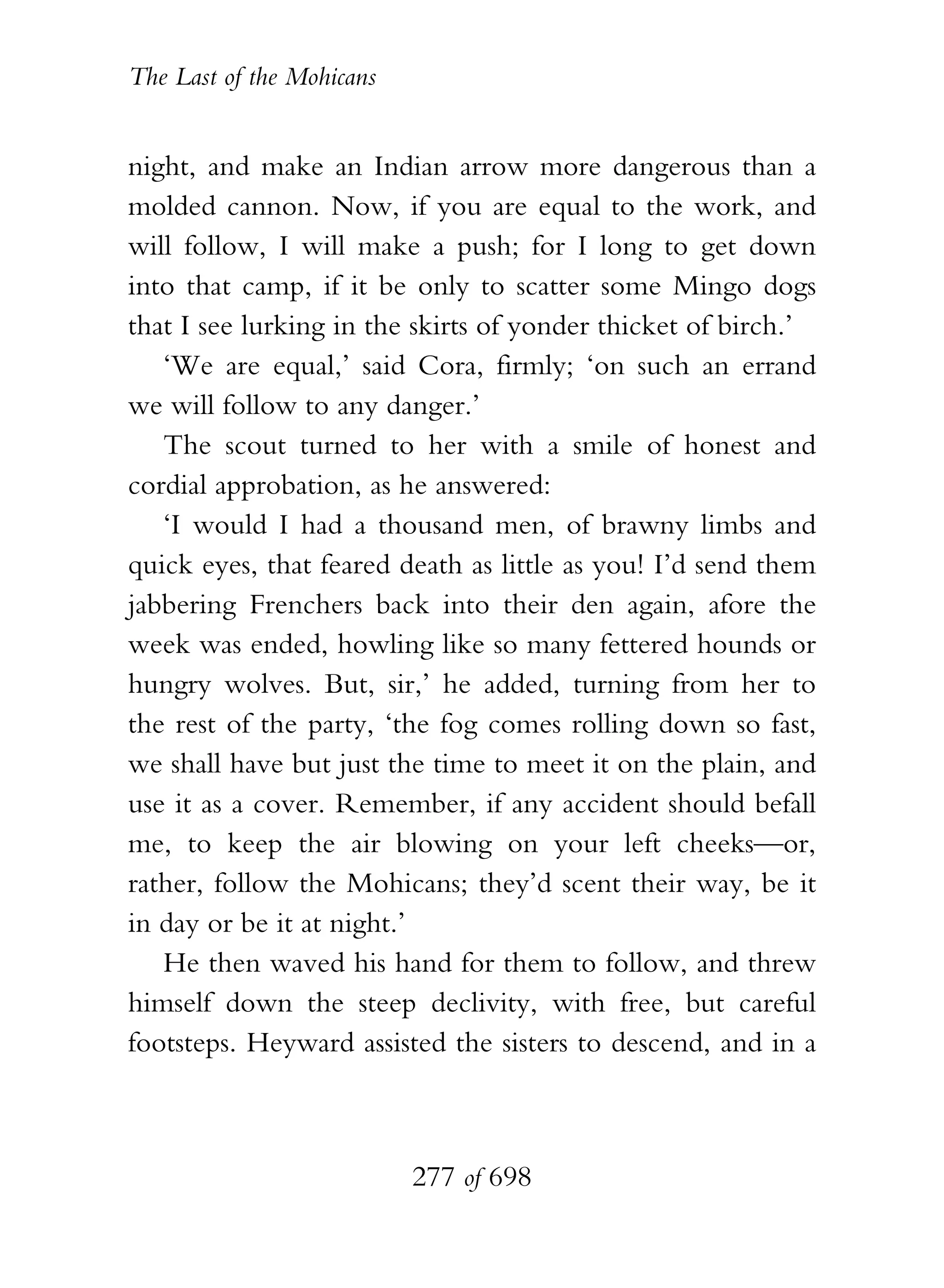 The Last of the Mohicans


night, and make an Indian arrow more dangerous than a
molded cannon. Now, if you are equal to the work, and
will follow, I will make a push; for I long to get down
into that camp, if it be only to scatter some Mingo dogs
that I see lurking in the skirts of yonder thicket of birch.’
   ‘We are equal,’ said Cora, firmly; ‘on such an errand
we will follow to any danger.’
   The scout turned to her with a smile of honest and
cordial approbation, as he answered:
   ‘I would I had a thousand men, of brawny limbs and
quick eyes, that feared death as little as you! I’d send them
jabbering Frenchers back into their den again, afore the
week was ended, howling like so many fettered hounds or
hungry wolves. But, sir,’ he added, turning from her to
the rest of the party, ‘the fog comes rolling down so fast,
we shall have but just the time to meet it on the plain, and
use it as a cover. Remember, if any accident should befall
me, to keep the air blowing on your left cheeks—or,
rather, follow the Mohicans; they’d scent their way, be it
in day or be it at night.’
   He then waved his hand for them to follow, and threw
himself down the steep declivity, with free, but careful
footsteps. Heyward assisted the sisters to descend, and in a



                           277 of 698
 
