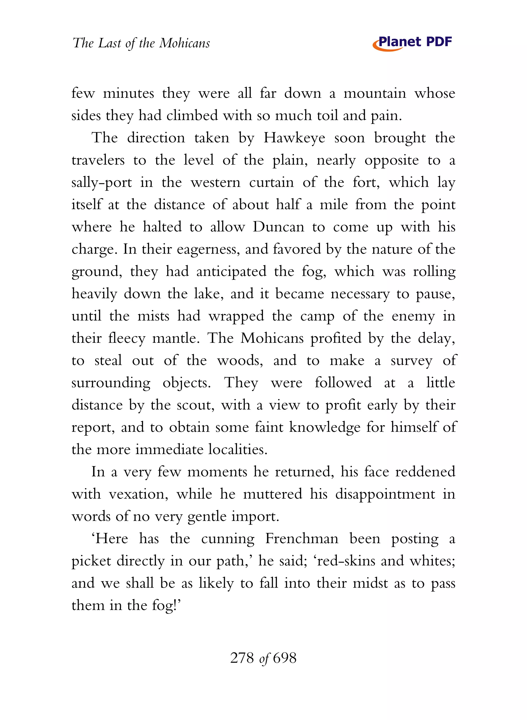 The Last of the Mohicans


few minutes they were all far down a mountain whose
sides they had climbed with so much toil and pain.
    The direction taken by Hawkeye soon brought the
travelers to the level of the plain, nearly opposite to a
sally-port in the western curtain of the fort, which lay
itself at the distance of about half a mile from the point
where he halted to allow Duncan to come up with his
charge. In their eagerness, and favored by the nature of the
ground, they had anticipated the fog, which was rolling
heavily down the lake, and it became necessary to pause,
until the mists had wrapped the camp of the enemy in
their fleecy mantle. The Mohicans profited by the delay,
to steal out of the woods, and to make a survey of
surrounding objects. They were followed at a little
distance by the scout, with a view to profit early by their
report, and to obtain some faint knowledge for himself of
the more immediate localities.
    In a very few moments he returned, his face reddened
with vexation, while he muttered his disappointment in
words of no very gentle import.
    ‘Here has the cunning Frenchman been posting a
picket directly in our path,’ he said; ‘red-skins and whites;
and we shall be as likely to fall into their midst as to pass
them in the fog!’


                           278 of 698
 