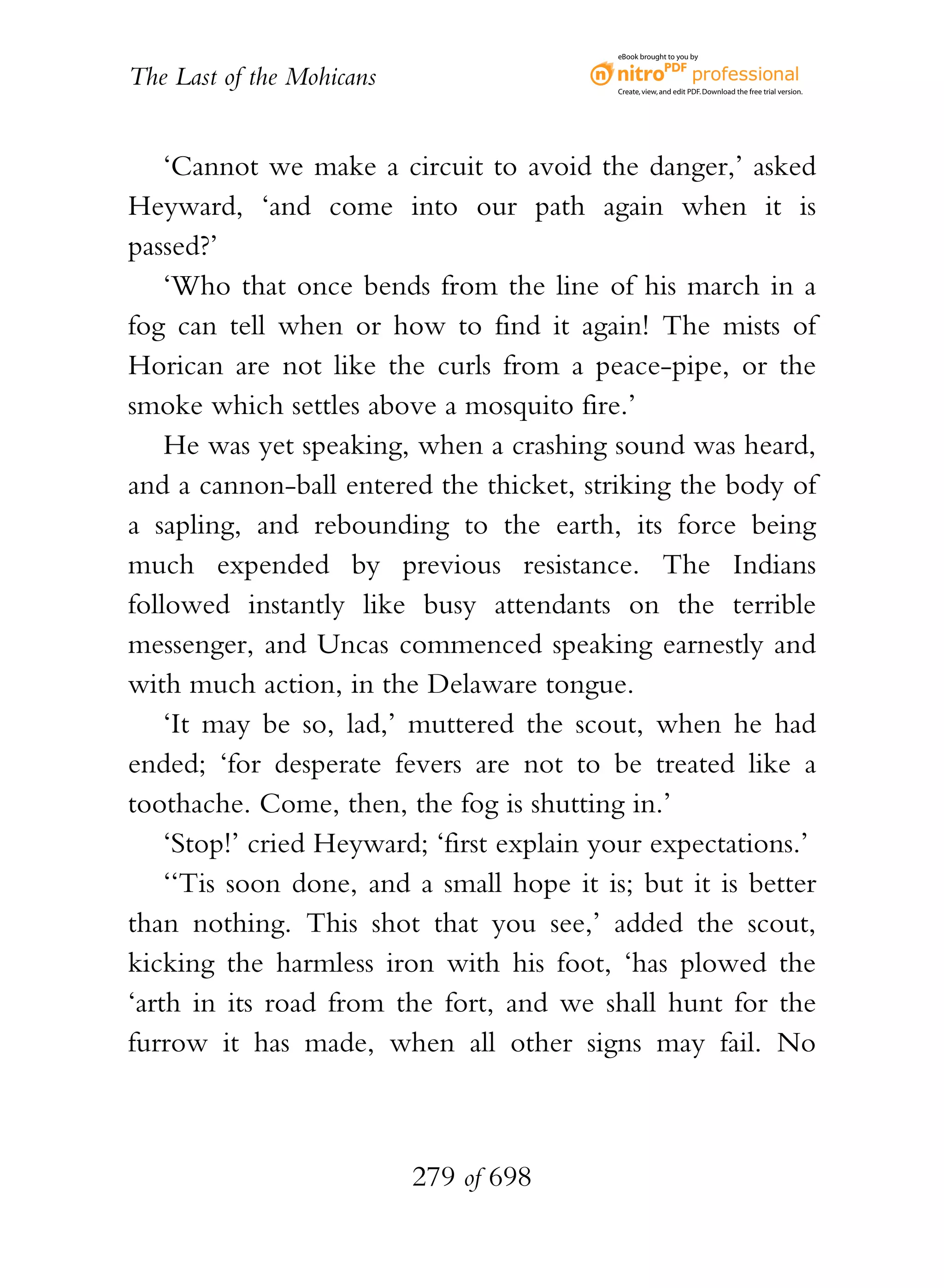 eBook brought to you by


The Last of the Mohicans                   Create, view, and edit PDF. Download the free trial version.




    ‘Cannot we make a circuit to avoid the danger,’ asked
Heyward, ‘and come into our path again when it is
passed?’
    ‘Who that once bends from the line of his march in a
fog can tell when or how to find it again! The mists of
Horican are not like the curls from a peace-pipe, or the
smoke which settles above a mosquito fire.’
    He was yet speaking, when a crashing sound was heard,
and a cannon-ball entered the thicket, striking the body of
a sapling, and rebounding to the earth, its force being
much expended by previous resistance. The Indians
followed instantly like busy attendants on the terrible
messenger, and Uncas commenced speaking earnestly and
with much action, in the Delaware tongue.
    ‘It may be so, lad,’ muttered the scout, when he had
ended; ‘for desperate fevers are not to be treated like a
toothache. Come, then, the fog is shutting in.’
    ‘Stop!’ cried Heyward; ‘first explain your expectations.’
    ‘‘Tis soon done, and a small hope it is; but it is better
than nothing. This shot that you see,’ added the scout,
kicking the harmless iron with his foot, ‘has plowed the
‘arth in its road from the fort, and we shall hunt for the
furrow it has made, when all other signs may fail. No



                           279 of 698
 