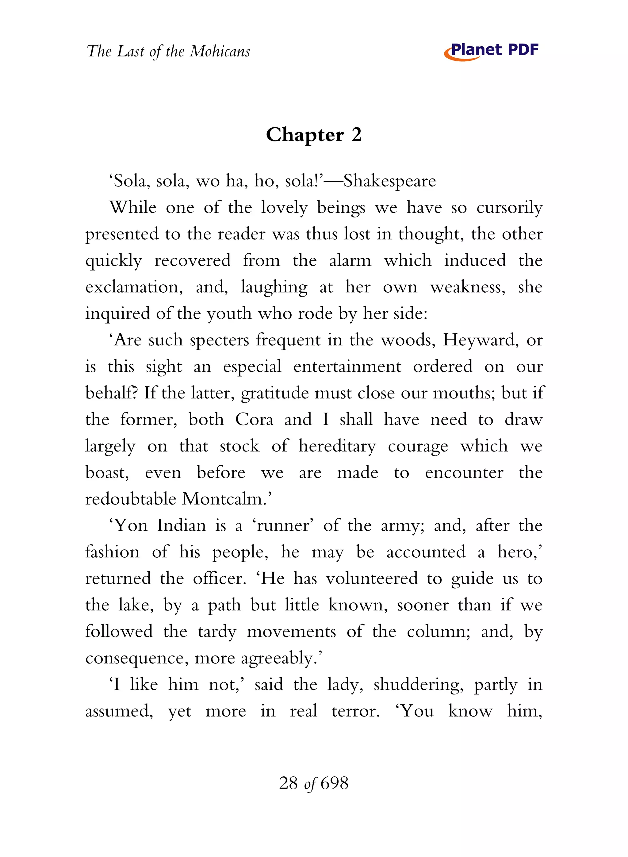 The Last of the Mohicans



                           Chapter 2

    ‘Sola, sola, wo ha, ho, sola!’—Shakespeare
    While one of the lovely beings we have so cursorily
presented to the reader was thus lost in thought, the other
quickly recovered from the alarm which induced the
exclamation, and, laughing at her own weakness, she
inquired of the youth who rode by her side:
    ‘Are such specters frequent in the woods, Heyward, or
is this sight an especial entertainment ordered on our
behalf? If the latter, gratitude must close our mouths; but if
the former, both Cora and I shall have need to draw
largely on that stock of hereditary courage which we
boast, even before we are made to encounter the
redoubtable Montcalm.’
    ‘Yon Indian is a ‘runner’ of the army; and, after the
fashion of his people, he may be accounted a hero,’
returned the officer. ‘He has volunteered to guide us to
the lake, by a path but little known, sooner than if we
followed the tardy movements of the column; and, by
consequence, more agreeably.’
    ‘I like him not,’ said the lady, shuddering, partly in
assumed, yet more in real terror. ‘You know him,


                            28 of 698
 