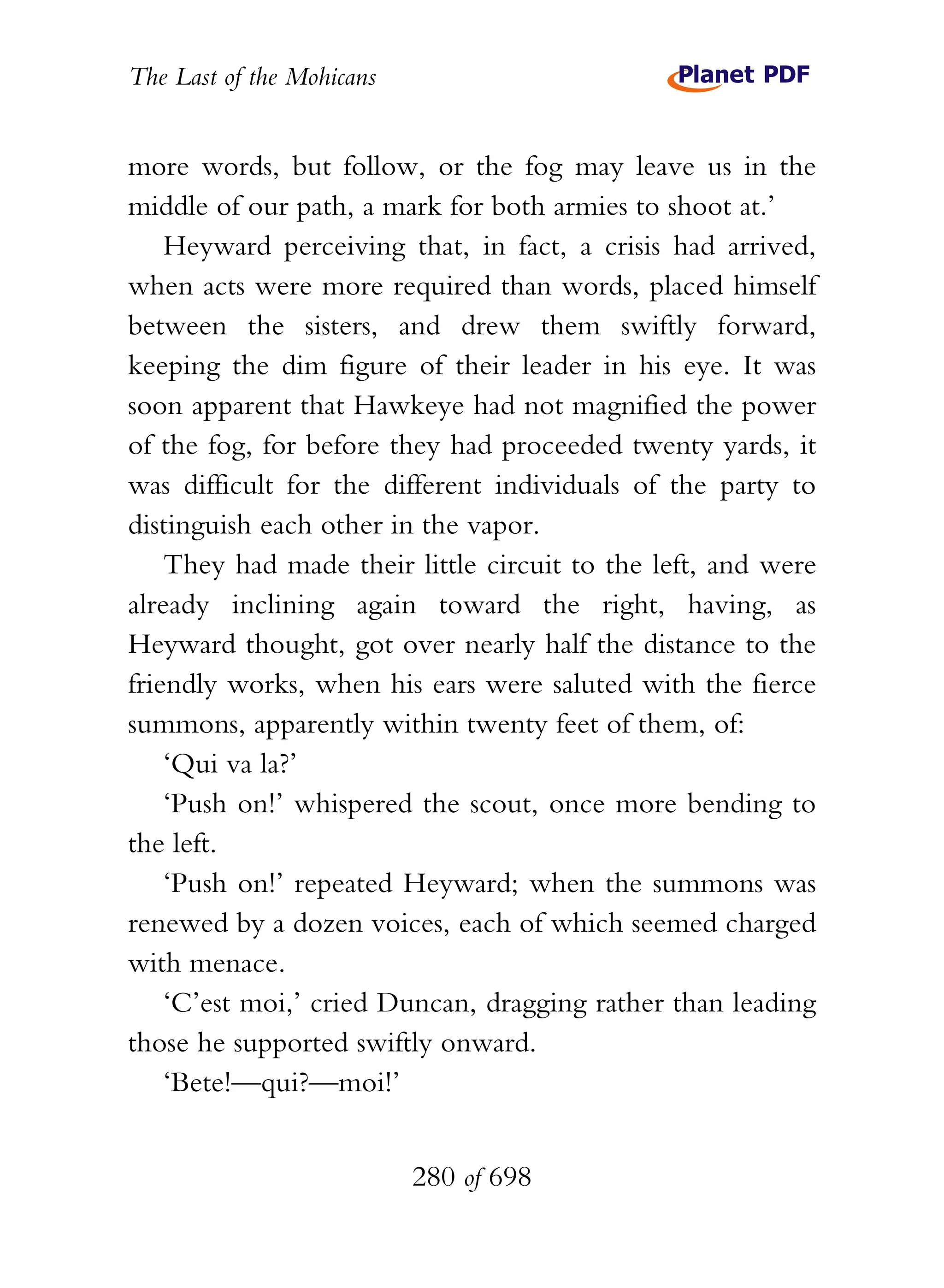 The Last of the Mohicans


more words, but follow, or the fog may leave us in the
middle of our path, a mark for both armies to shoot at.’
    Heyward perceiving that, in fact, a crisis had arrived,
when acts were more required than words, placed himself
between the sisters, and drew them swiftly forward,
keeping the dim figure of their leader in his eye. It was
soon apparent that Hawkeye had not magnified the power
of the fog, for before they had proceeded twenty yards, it
was difficult for the different individuals of the party to
distinguish each other in the vapor.
    They had made their little circuit to the left, and were
already inclining again toward the right, having, as
Heyward thought, got over nearly half the distance to the
friendly works, when his ears were saluted with the fierce
summons, apparently within twenty feet of them, of:
    ‘Qui va la?’
    ‘Push on!’ whispered the scout, once more bending to
the left.
    ‘Push on!’ repeated Heyward; when the summons was
renewed by a dozen voices, each of which seemed charged
with menace.
    ‘C’est moi,’ cried Duncan, dragging rather than leading
those he supported swiftly onward.
    ‘Bete!—qui?—moi!’


                           280 of 698
 