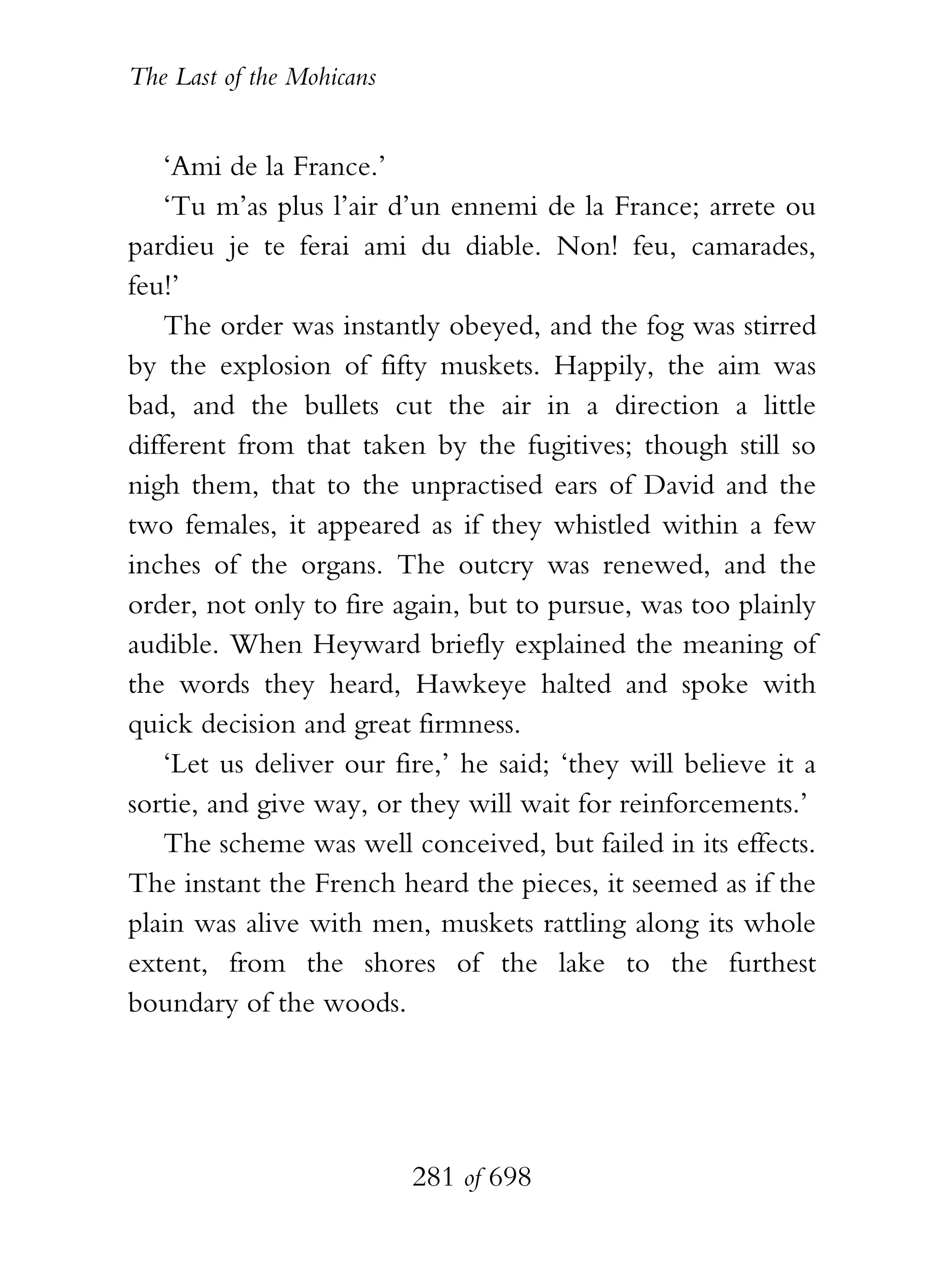 The Last of the Mohicans


    ‘Ami de la France.’
    ‘Tu m’as plus l’air d’un ennemi de la France; arrete ou
pardieu je te ferai ami du diable. Non! feu, camarades,
feu!’
    The order was instantly obeyed, and the fog was stirred
by the explosion of fifty muskets. Happily, the aim was
bad, and the bullets cut the air in a direction a little
different from that taken by the fugitives; though still so
nigh them, that to the unpractised ears of David and the
two females, it appeared as if they whistled within a few
inches of the organs. The outcry was renewed, and the
order, not only to fire again, but to pursue, was too plainly
audible. When Heyward briefly explained the meaning of
the words they heard, Hawkeye halted and spoke with
quick decision and great firmness.
    ‘Let us deliver our fire,’ he said; ‘they will believe it a
sortie, and give way, or they will wait for reinforcements.’
    The scheme was well conceived, but failed in its effects.
The instant the French heard the pieces, it seemed as if the
plain was alive with men, muskets rattling along its whole
extent, from the shores of the lake to the furthest
boundary of the woods.




                           281 of 698
 