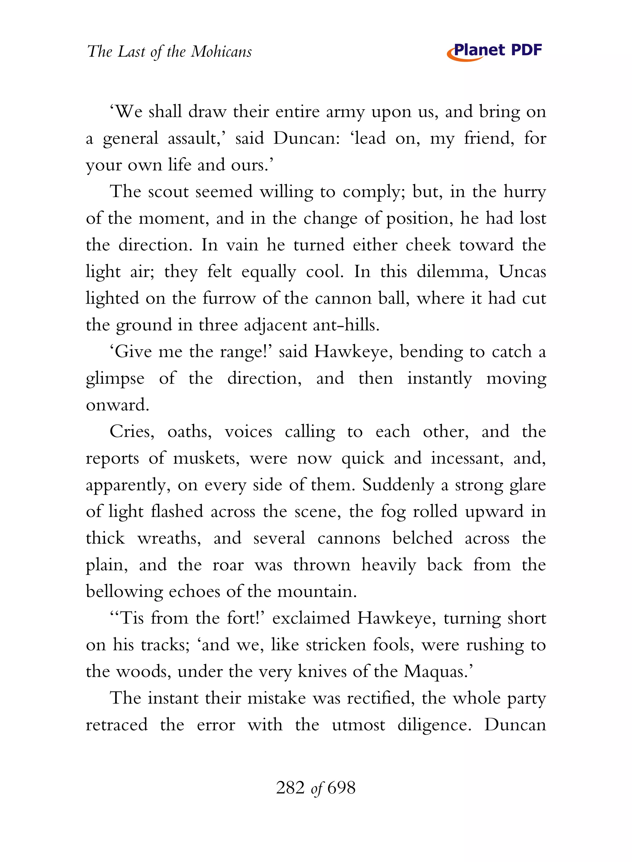 The Last of the Mohicans


   ‘We shall draw their entire army upon us, and bring on
a general assault,’ said Duncan: ‘lead on, my friend, for
your own life and ours.’
   The scout seemed willing to comply; but, in the hurry
of the moment, and in the change of position, he had lost
the direction. In vain he turned either cheek toward the
light air; they felt equally cool. In this dilemma, Uncas
lighted on the furrow of the cannon ball, where it had cut
the ground in three adjacent ant-hills.
   ‘Give me the range!’ said Hawkeye, bending to catch a
glimpse of the direction, and then instantly moving
onward.
   Cries, oaths, voices calling to each other, and the
reports of muskets, were now quick and incessant, and,
apparently, on every side of them. Suddenly a strong glare
of light flashed across the scene, the fog rolled upward in
thick wreaths, and several cannons belched across the
plain, and the roar was thrown heavily back from the
bellowing echoes of the mountain.
   ‘‘Tis from the fort!’ exclaimed Hawkeye, turning short
on his tracks; ‘and we, like stricken fools, were rushing to
the woods, under the very knives of the Maquas.’
   The instant their mistake was rectified, the whole party
retraced the error with the utmost diligence. Duncan


                           282 of 698
 