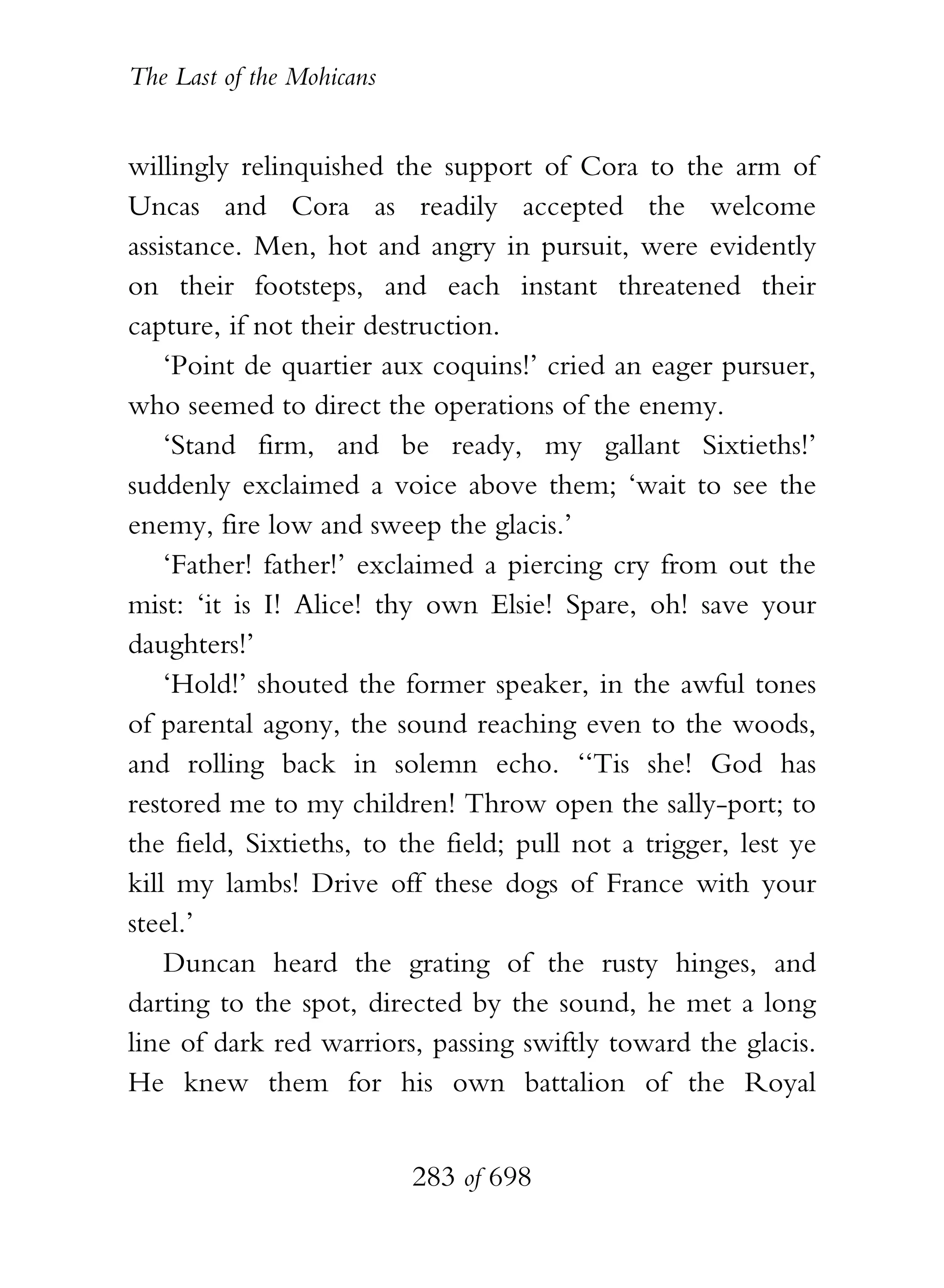 The Last of the Mohicans


willingly relinquished the support of Cora to the arm of
Uncas and Cora as readily accepted the welcome
assistance. Men, hot and angry in pursuit, were evidently
on their footsteps, and each instant threatened their
capture, if not their destruction.
    ‘Point de quartier aux coquins!’ cried an eager pursuer,
who seemed to direct the operations of the enemy.
    ‘Stand firm, and be ready, my gallant Sixtieths!’
suddenly exclaimed a voice above them; ‘wait to see the
enemy, fire low and sweep the glacis.’
    ‘Father! father!’ exclaimed a piercing cry from out the
mist: ‘it is I! Alice! thy own Elsie! Spare, oh! save your
daughters!’
    ‘Hold!’ shouted the former speaker, in the awful tones
of parental agony, the sound reaching even to the woods,
and rolling back in solemn echo. ‘‘Tis she! God has
restored me to my children! Throw open the sally-port; to
the field, Sixtieths, to the field; pull not a trigger, lest ye
kill my lambs! Drive off these dogs of France with your
steel.’
    Duncan heard the grating of the rusty hinges, and
darting to the spot, directed by the sound, he met a long
line of dark red warriors, passing swiftly toward the glacis.
He knew them for his own battalion of the Royal


                           283 of 698
 