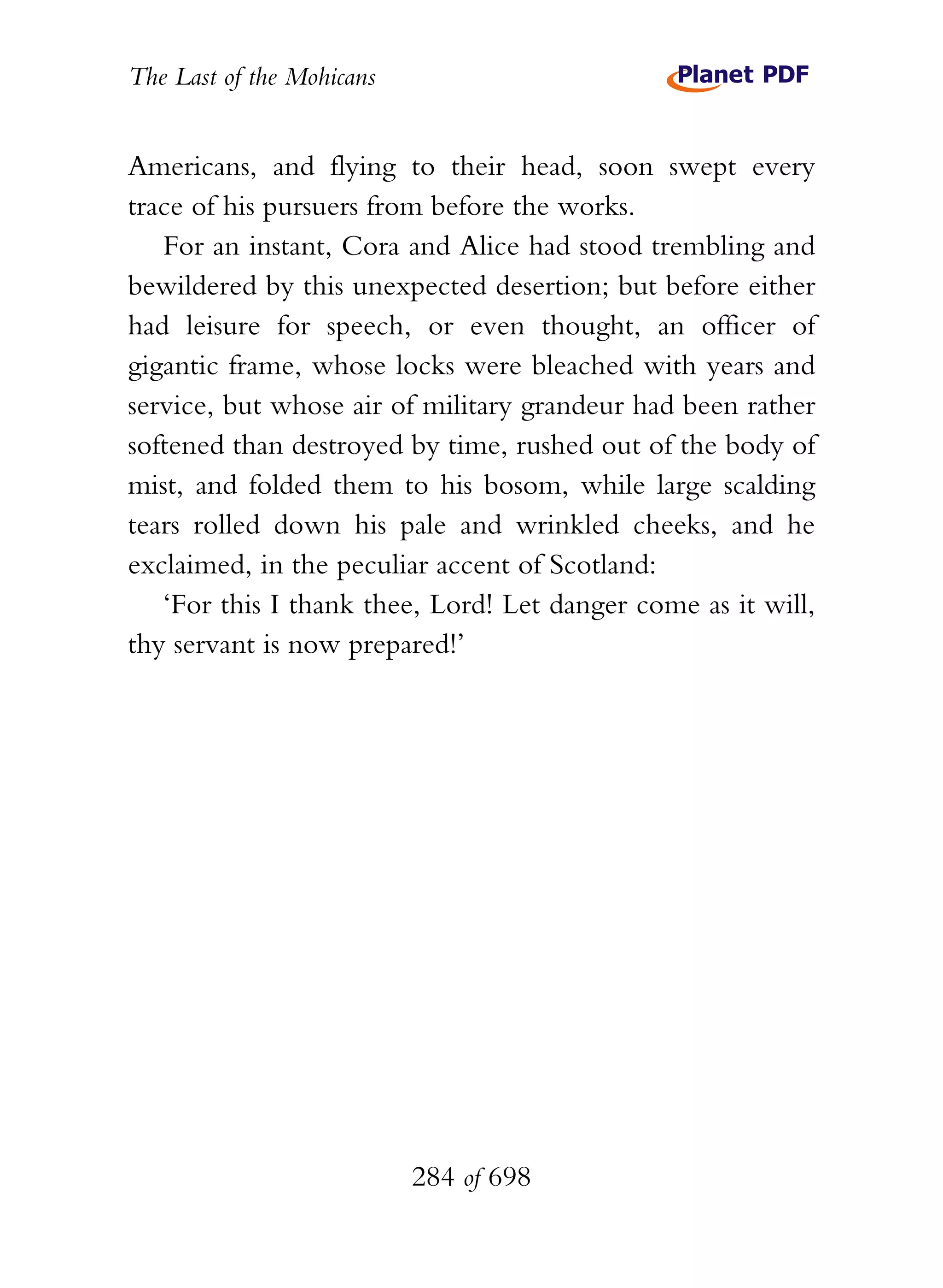 The Last of the Mohicans


Americans, and flying to their head, soon swept every
trace of his pursuers from before the works.
   For an instant, Cora and Alice had stood trembling and
bewildered by this unexpected desertion; but before either
had leisure for speech, or even thought, an officer of
gigantic frame, whose locks were bleached with years and
service, but whose air of military grandeur had been rather
softened than destroyed by time, rushed out of the body of
mist, and folded them to his bosom, while large scalding
tears rolled down his pale and wrinkled cheeks, and he
exclaimed, in the peculiar accent of Scotland:
   ‘For this I thank thee, Lord! Let danger come as it will,
thy servant is now prepared!’




                           284 of 698
 