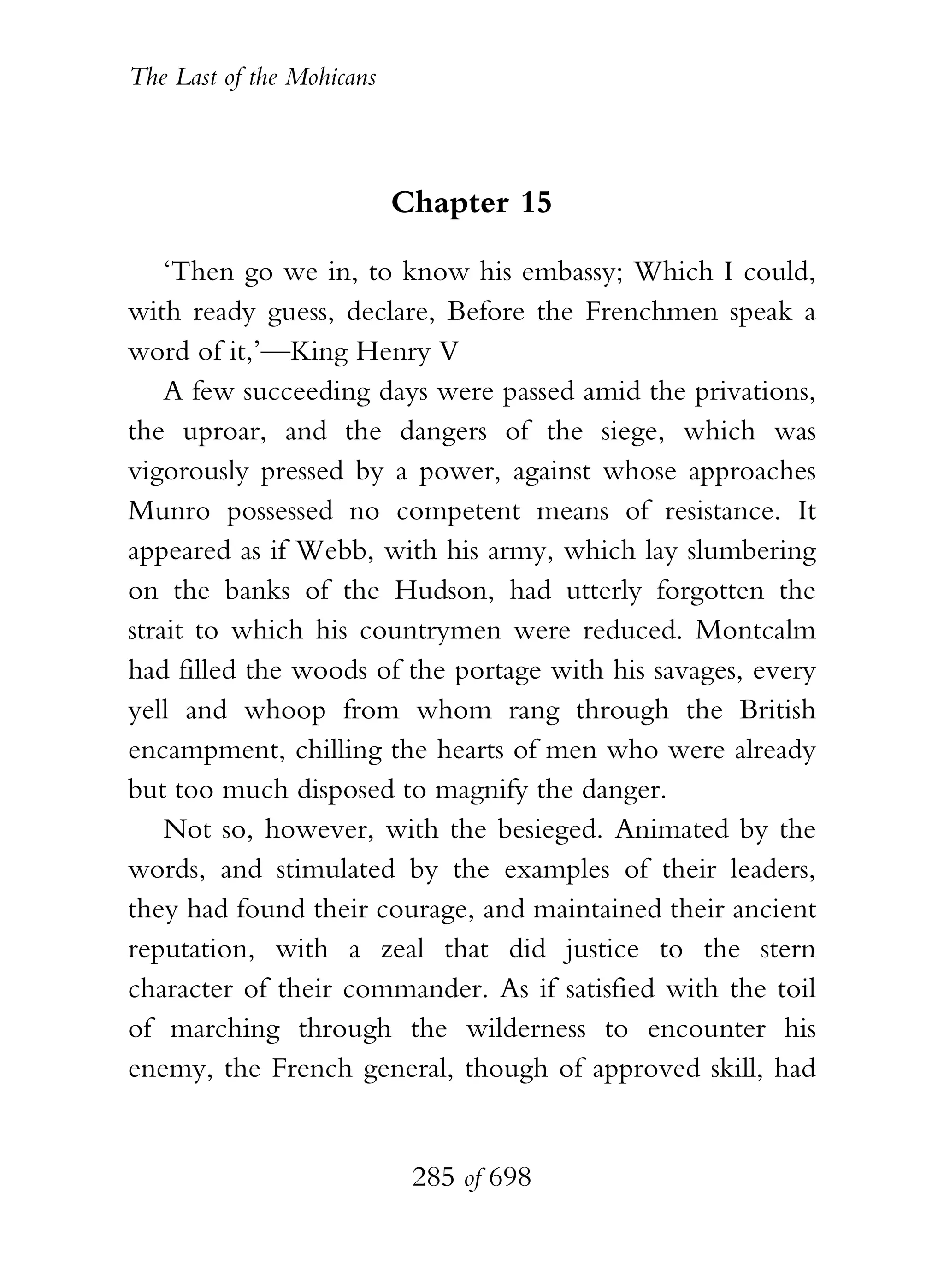 The Last of the Mohicans



                           Chapter 15

    ‘Then go we in, to know his embassy; Which I could,
with ready guess, declare, Before the Frenchmen speak a
word of it,’—King Henry V
    A few succeeding days were passed amid the privations,
the uproar, and the dangers of the siege, which was
vigorously pressed by a power, against whose approaches
Munro possessed no competent means of resistance. It
appeared as if Webb, with his army, which lay slumbering
on the banks of the Hudson, had utterly forgotten the
strait to which his countrymen were reduced. Montcalm
had filled the woods of the portage with his savages, every
yell and whoop from whom rang through the British
encampment, chilling the hearts of men who were already
but too much disposed to magnify the danger.
    Not so, however, with the besieged. Animated by the
words, and stimulated by the examples of their leaders,
they had found their courage, and maintained their ancient
reputation, with a zeal that did justice to the stern
character of their commander. As if satisfied with the toil
of marching through the wilderness to encounter his
enemy, the French general, though of approved skill, had


                            285 of 698
 
